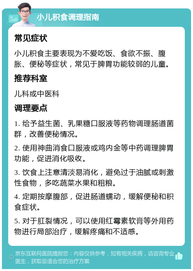 小儿积食调理指南 常见症状 小儿积食主要表现为不爱吃饭、食欲不振、腹胀、便秘等症状，常见于脾胃功能较弱的儿童。 推荐科室 儿科或中医科 调理要点 1. 给予益生菌、乳果糖口服液等药物调理肠道菌群，改善便秘情况。 2. 使用神曲消食口服液或鸡内金等中药调理脾胃功能，促进消化吸收。 3. 饮食上注意清淡易消化，避免过于油腻或刺激性食物，多吃蔬菜水果和粗粮。 4. 定期按摩腹部，促进肠道蠕动，缓解便秘和积食症状。 5. 对于肛裂情况，可以使用红霉素软膏等外用药物进行局部治疗，缓解疼痛和不适感。