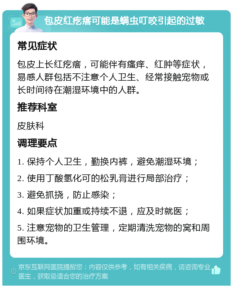 包皮红疙瘩可能是螨虫叮咬引起的过敏 常见症状 包皮上长红疙瘩，可能伴有瘙痒、红肿等症状，易感人群包括不注意个人卫生、经常接触宠物或长时间待在潮湿环境中的人群。 推荐科室 皮肤科 调理要点 1. 保持个人卫生，勤换内裤，避免潮湿环境； 2. 使用丁酸氢化可的松乳膏进行局部治疗； 3. 避免抓挠，防止感染； 4. 如果症状加重或持续不退，应及时就医； 5. 注意宠物的卫生管理，定期清洗宠物的窝和周围环境。