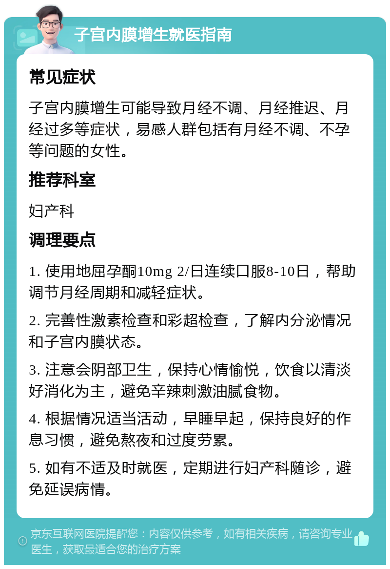 子宫内膜增生就医指南 常见症状 子宫内膜增生可能导致月经不调、月经推迟、月经过多等症状，易感人群包括有月经不调、不孕等问题的女性。 推荐科室 妇产科 调理要点 1. 使用地屈孕酮10mg 2/日连续口服8-10日，帮助调节月经周期和减轻症状。 2. 完善性激素检查和彩超检查，了解内分泌情况和子宫内膜状态。 3. 注意会阴部卫生，保持心情愉悦，饮食以清淡好消化为主，避免辛辣刺激油腻食物。 4. 根据情况适当活动，早睡早起，保持良好的作息习惯，避免熬夜和过度劳累。 5. 如有不适及时就医，定期进行妇产科随诊，避免延误病情。