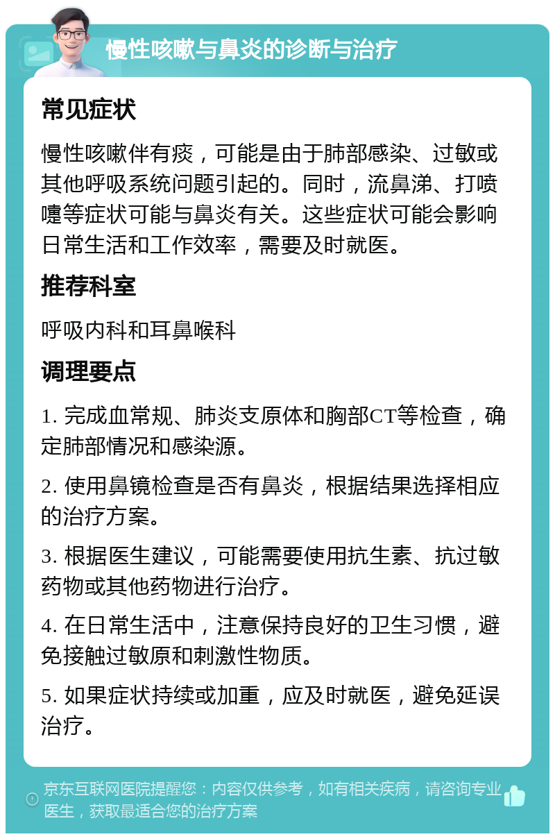 慢性咳嗽与鼻炎的诊断与治疗 常见症状 慢性咳嗽伴有痰，可能是由于肺部感染、过敏或其他呼吸系统问题引起的。同时，流鼻涕、打喷嚏等症状可能与鼻炎有关。这些症状可能会影响日常生活和工作效率，需要及时就医。 推荐科室 呼吸内科和耳鼻喉科 调理要点 1. 完成血常规、肺炎支原体和胸部CT等检查，确定肺部情况和感染源。 2. 使用鼻镜检查是否有鼻炎，根据结果选择相应的治疗方案。 3. 根据医生建议，可能需要使用抗生素、抗过敏药物或其他药物进行治疗。 4. 在日常生活中，注意保持良好的卫生习惯，避免接触过敏原和刺激性物质。 5. 如果症状持续或加重，应及时就医，避免延误治疗。