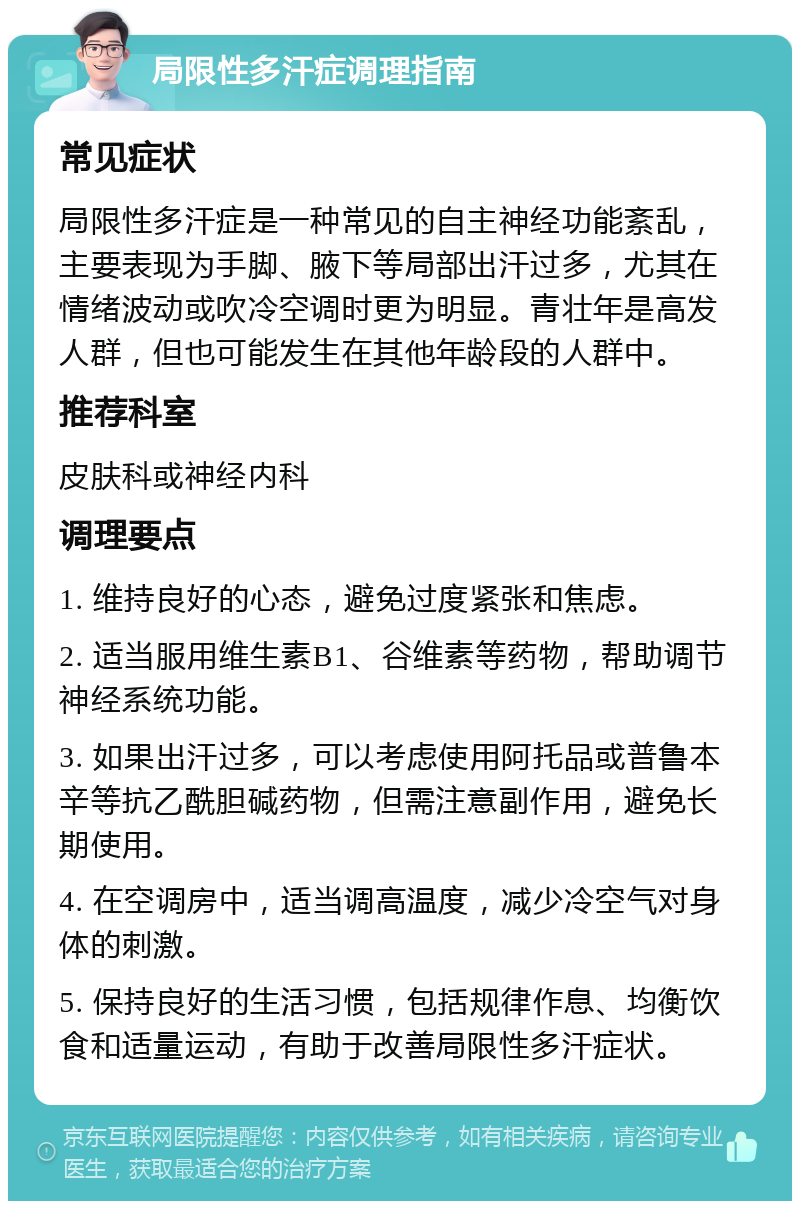 局限性多汗症调理指南 常见症状 局限性多汗症是一种常见的自主神经功能紊乱，主要表现为手脚、腋下等局部出汗过多，尤其在情绪波动或吹冷空调时更为明显。青壮年是高发人群，但也可能发生在其他年龄段的人群中。 推荐科室 皮肤科或神经内科 调理要点 1. 维持良好的心态，避免过度紧张和焦虑。 2. 适当服用维生素B1、谷维素等药物，帮助调节神经系统功能。 3. 如果出汗过多，可以考虑使用阿托品或普鲁本辛等抗乙酰胆碱药物，但需注意副作用，避免长期使用。 4. 在空调房中，适当调高温度，减少冷空气对身体的刺激。 5. 保持良好的生活习惯，包括规律作息、均衡饮食和适量运动，有助于改善局限性多汗症状。