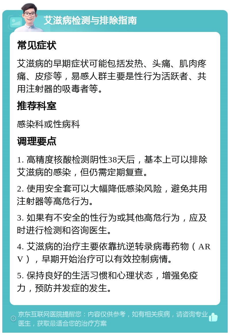 艾滋病检测与排除指南 常见症状 艾滋病的早期症状可能包括发热、头痛、肌肉疼痛、皮疹等，易感人群主要是性行为活跃者、共用注射器的吸毒者等。 推荐科室 感染科或性病科 调理要点 1. 高精度核酸检测阴性38天后，基本上可以排除艾滋病的感染，但仍需定期复查。 2. 使用安全套可以大幅降低感染风险，避免共用注射器等高危行为。 3. 如果有不安全的性行为或其他高危行为，应及时进行检测和咨询医生。 4. 艾滋病的治疗主要依靠抗逆转录病毒药物（ARV），早期开始治疗可以有效控制病情。 5. 保持良好的生活习惯和心理状态，增强免疫力，预防并发症的发生。