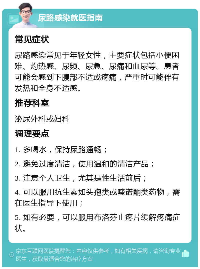 尿路感染就医指南 常见症状 尿路感染常见于年轻女性，主要症状包括小便困难、灼热感、尿频、尿急、尿痛和血尿等。患者可能会感到下腹部不适或疼痛，严重时可能伴有发热和全身不适感。 推荐科室 泌尿外科或妇科 调理要点 1. 多喝水，保持尿路通畅； 2. 避免过度清洁，使用温和的清洁产品； 3. 注意个人卫生，尤其是性生活前后； 4. 可以服用抗生素如头孢类或喹诺酮类药物，需在医生指导下使用； 5. 如有必要，可以服用布洛芬止疼片缓解疼痛症状。