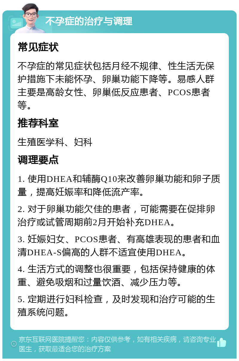 不孕症的治疗与调理 常见症状 不孕症的常见症状包括月经不规律、性生活无保护措施下未能怀孕、卵巢功能下降等。易感人群主要是高龄女性、卵巢低反应患者、PCOS患者等。 推荐科室 生殖医学科、妇科 调理要点 1. 使用DHEA和辅酶Q10来改善卵巢功能和卵子质量，提高妊娠率和降低流产率。 2. 对于卵巢功能欠佳的患者，可能需要在促排卵治疗或试管周期前2月开始补充DHEA。 3. 妊娠妇女、PCOS患者、有高雄表现的患者和血清DHEA-S偏高的人群不适宜使用DHEA。 4. 生活方式的调整也很重要，包括保持健康的体重、避免吸烟和过量饮酒、减少压力等。 5. 定期进行妇科检查，及时发现和治疗可能的生殖系统问题。