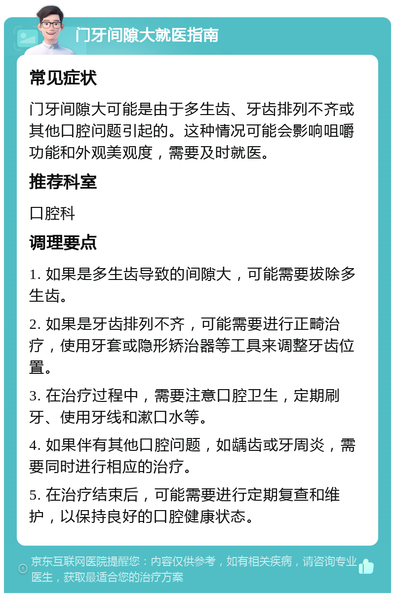 门牙间隙大就医指南 常见症状 门牙间隙大可能是由于多生齿、牙齿排列不齐或其他口腔问题引起的。这种情况可能会影响咀嚼功能和外观美观度，需要及时就医。 推荐科室 口腔科 调理要点 1. 如果是多生齿导致的间隙大，可能需要拔除多生齿。 2. 如果是牙齿排列不齐，可能需要进行正畸治疗，使用牙套或隐形矫治器等工具来调整牙齿位置。 3. 在治疗过程中，需要注意口腔卫生，定期刷牙、使用牙线和漱口水等。 4. 如果伴有其他口腔问题，如龋齿或牙周炎，需要同时进行相应的治疗。 5. 在治疗结束后，可能需要进行定期复查和维护，以保持良好的口腔健康状态。