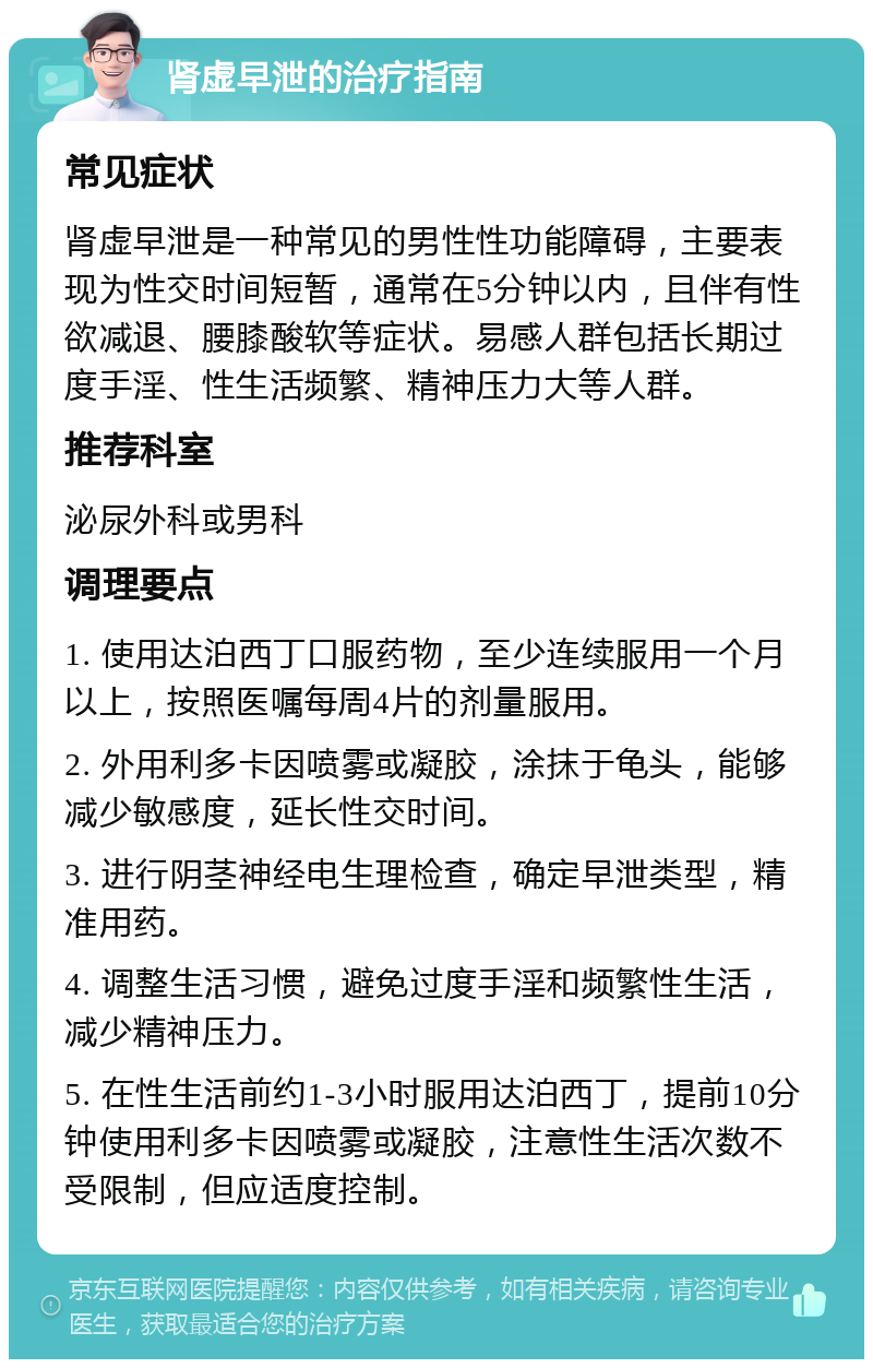 肾虚早泄的治疗指南 常见症状 肾虚早泄是一种常见的男性性功能障碍，主要表现为性交时间短暂，通常在5分钟以内，且伴有性欲减退、腰膝酸软等症状。易感人群包括长期过度手淫、性生活频繁、精神压力大等人群。 推荐科室 泌尿外科或男科 调理要点 1. 使用达泊西丁口服药物，至少连续服用一个月以上，按照医嘱每周4片的剂量服用。 2. 外用利多卡因喷雾或凝胶，涂抹于龟头，能够减少敏感度，延长性交时间。 3. 进行阴茎神经电生理检查，确定早泄类型，精准用药。 4. 调整生活习惯，避免过度手淫和频繁性生活，减少精神压力。 5. 在性生活前约1-3小时服用达泊西丁，提前10分钟使用利多卡因喷雾或凝胶，注意性生活次数不受限制，但应适度控制。