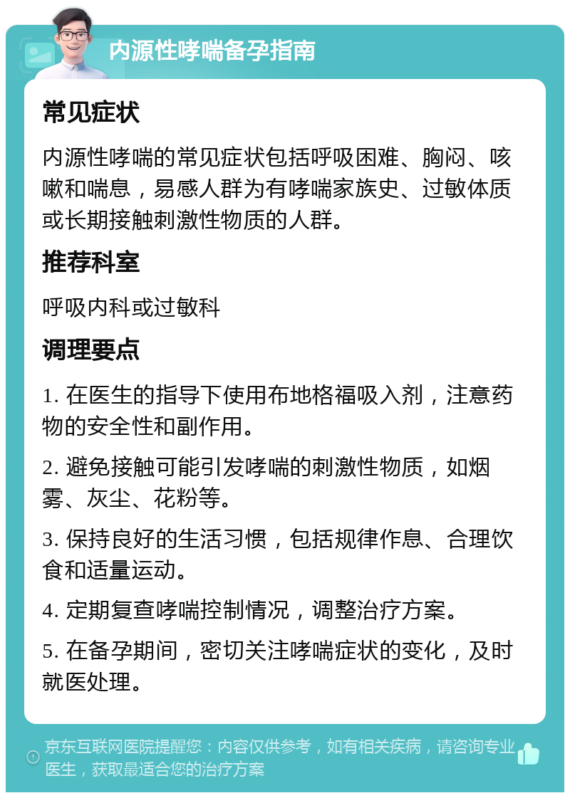 内源性哮喘备孕指南 常见症状 内源性哮喘的常见症状包括呼吸困难、胸闷、咳嗽和喘息，易感人群为有哮喘家族史、过敏体质或长期接触刺激性物质的人群。 推荐科室 呼吸内科或过敏科 调理要点 1. 在医生的指导下使用布地格福吸入剂，注意药物的安全性和副作用。 2. 避免接触可能引发哮喘的刺激性物质，如烟雾、灰尘、花粉等。 3. 保持良好的生活习惯，包括规律作息、合理饮食和适量运动。 4. 定期复查哮喘控制情况，调整治疗方案。 5. 在备孕期间，密切关注哮喘症状的变化，及时就医处理。