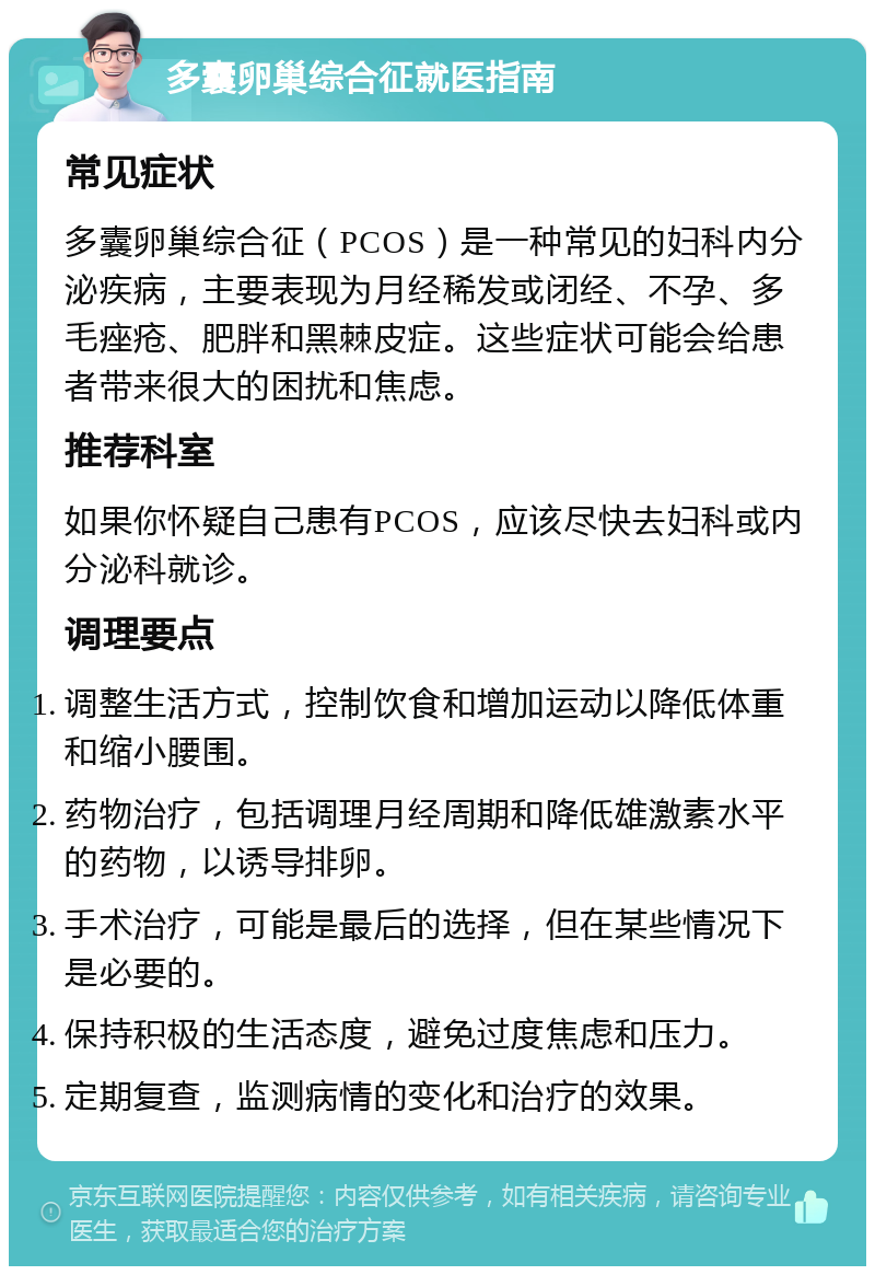 多囊卵巢综合征就医指南 常见症状 多囊卵巢综合征（PCOS）是一种常见的妇科内分泌疾病，主要表现为月经稀发或闭经、不孕、多毛痤疮、肥胖和黑棘皮症。这些症状可能会给患者带来很大的困扰和焦虑。 推荐科室 如果你怀疑自己患有PCOS，应该尽快去妇科或内分泌科就诊。 调理要点 调整生活方式，控制饮食和增加运动以降低体重和缩小腰围。 药物治疗，包括调理月经周期和降低雄激素水平的药物，以诱导排卵。 手术治疗，可能是最后的选择，但在某些情况下是必要的。 保持积极的生活态度，避免过度焦虑和压力。 定期复查，监测病情的变化和治疗的效果。