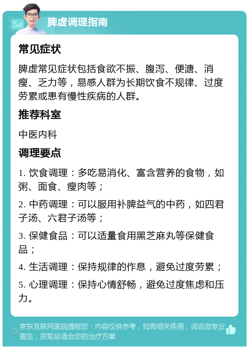 脾虚调理指南 常见症状 脾虚常见症状包括食欲不振、腹泻、便溏、消瘦、乏力等，易感人群为长期饮食不规律、过度劳累或患有慢性疾病的人群。 推荐科室 中医内科 调理要点 1. 饮食调理：多吃易消化、富含营养的食物，如粥、面食、瘦肉等； 2. 中药调理：可以服用补脾益气的中药，如四君子汤、六君子汤等； 3. 保健食品：可以适量食用黑芝麻丸等保健食品； 4. 生活调理：保持规律的作息，避免过度劳累； 5. 心理调理：保持心情舒畅，避免过度焦虑和压力。