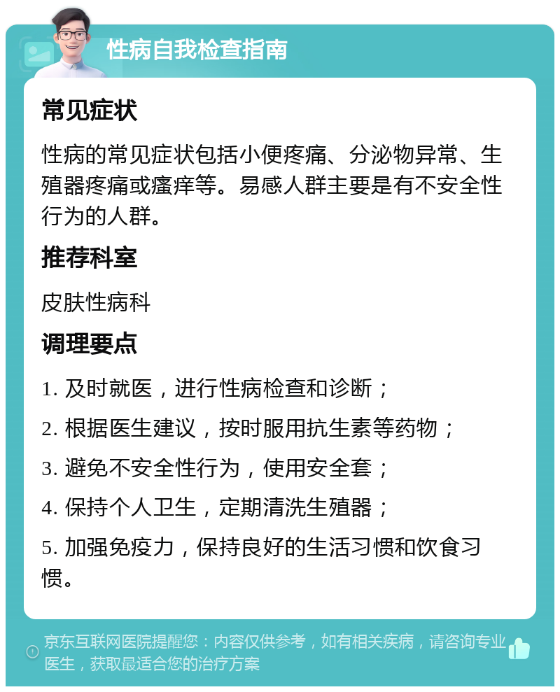 性病自我检查指南 常见症状 性病的常见症状包括小便疼痛、分泌物异常、生殖器疼痛或瘙痒等。易感人群主要是有不安全性行为的人群。 推荐科室 皮肤性病科 调理要点 1. 及时就医，进行性病检查和诊断； 2. 根据医生建议，按时服用抗生素等药物； 3. 避免不安全性行为，使用安全套； 4. 保持个人卫生，定期清洗生殖器； 5. 加强免疫力，保持良好的生活习惯和饮食习惯。