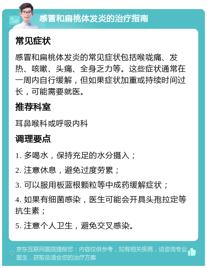 感冒和扁桃体发炎的治疗指南 常见症状 感冒和扁桃体发炎的常见症状包括喉咙痛、发热、咳嗽、头痛、全身乏力等。这些症状通常在一周内自行缓解，但如果症状加重或持续时间过长，可能需要就医。 推荐科室 耳鼻喉科或呼吸内科 调理要点 1. 多喝水，保持充足的水分摄入； 2. 注意休息，避免过度劳累； 3. 可以服用板蓝根颗粒等中成药缓解症状； 4. 如果有细菌感染，医生可能会开具头孢拉定等抗生素； 5. 注意个人卫生，避免交叉感染。