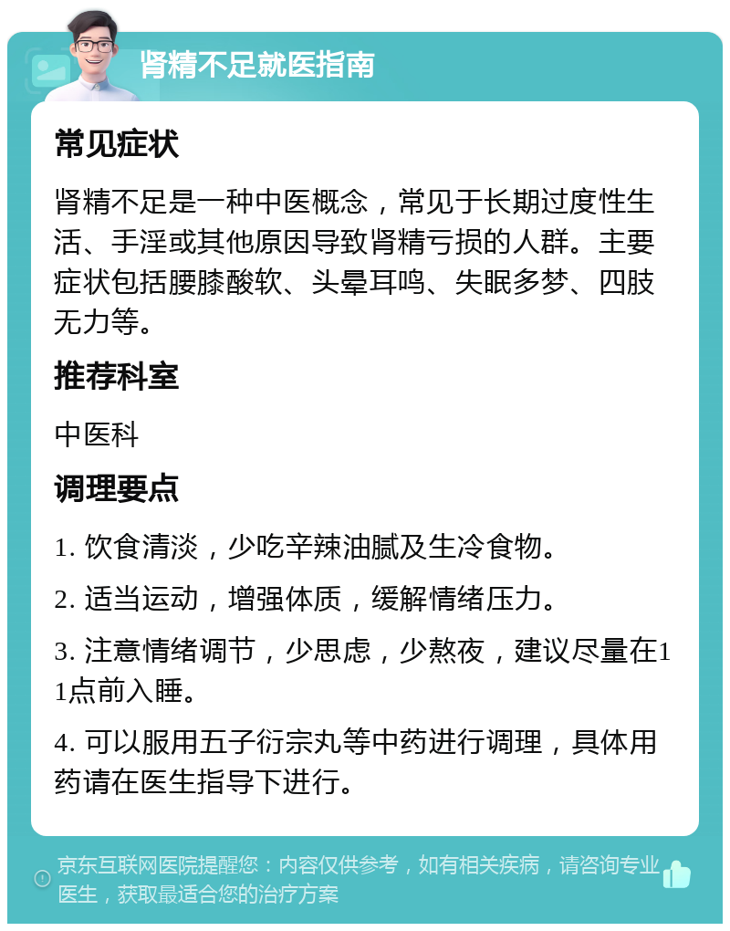 肾精不足就医指南 常见症状 肾精不足是一种中医概念，常见于长期过度性生活、手淫或其他原因导致肾精亏损的人群。主要症状包括腰膝酸软、头晕耳鸣、失眠多梦、四肢无力等。 推荐科室 中医科 调理要点 1. 饮食清淡，少吃辛辣油腻及生冷食物。 2. 适当运动，增强体质，缓解情绪压力。 3. 注意情绪调节，少思虑，少熬夜，建议尽量在11点前入睡。 4. 可以服用五子衍宗丸等中药进行调理，具体用药请在医生指导下进行。