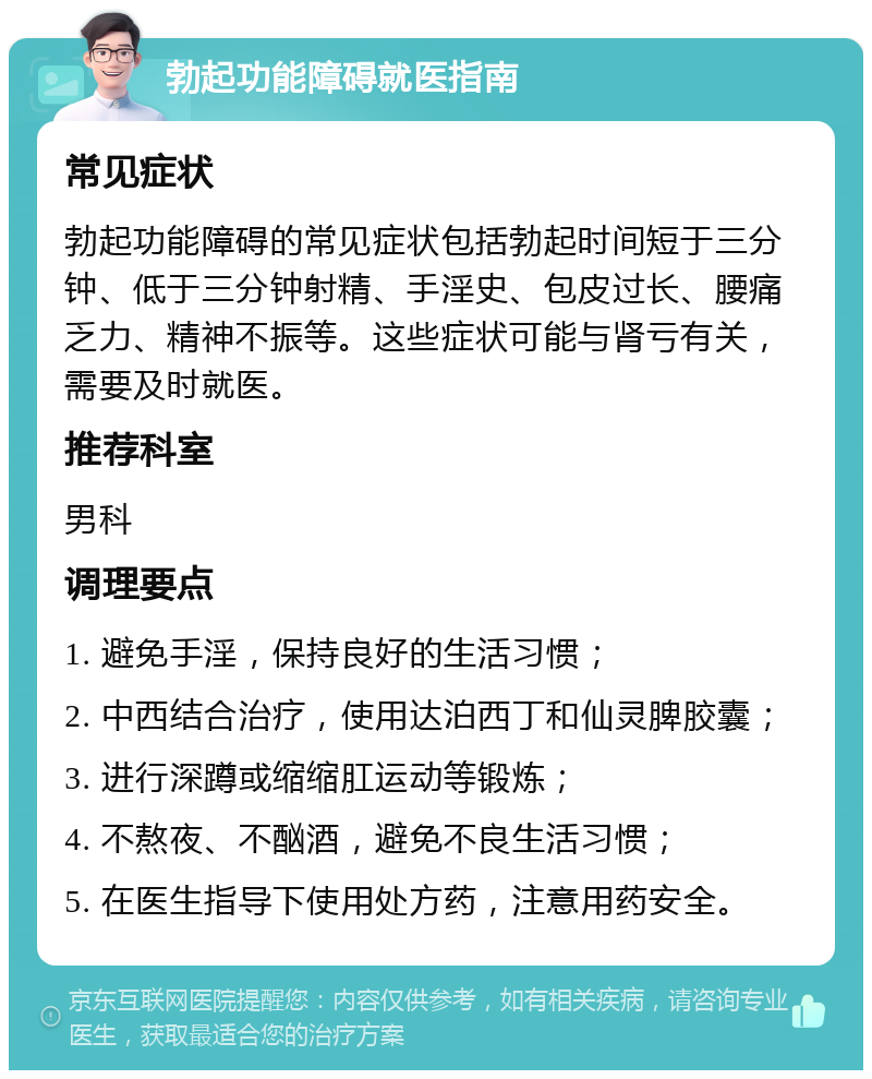 勃起功能障碍就医指南 常见症状 勃起功能障碍的常见症状包括勃起时间短于三分钟、低于三分钟射精、手淫史、包皮过长、腰痛乏力、精神不振等。这些症状可能与肾亏有关，需要及时就医。 推荐科室 男科 调理要点 1. 避免手淫，保持良好的生活习惯； 2. 中西结合治疗，使用达泊西丁和仙灵脾胶囊； 3. 进行深蹲或缩缩肛运动等锻炼； 4. 不熬夜、不酗酒，避免不良生活习惯； 5. 在医生指导下使用处方药，注意用药安全。