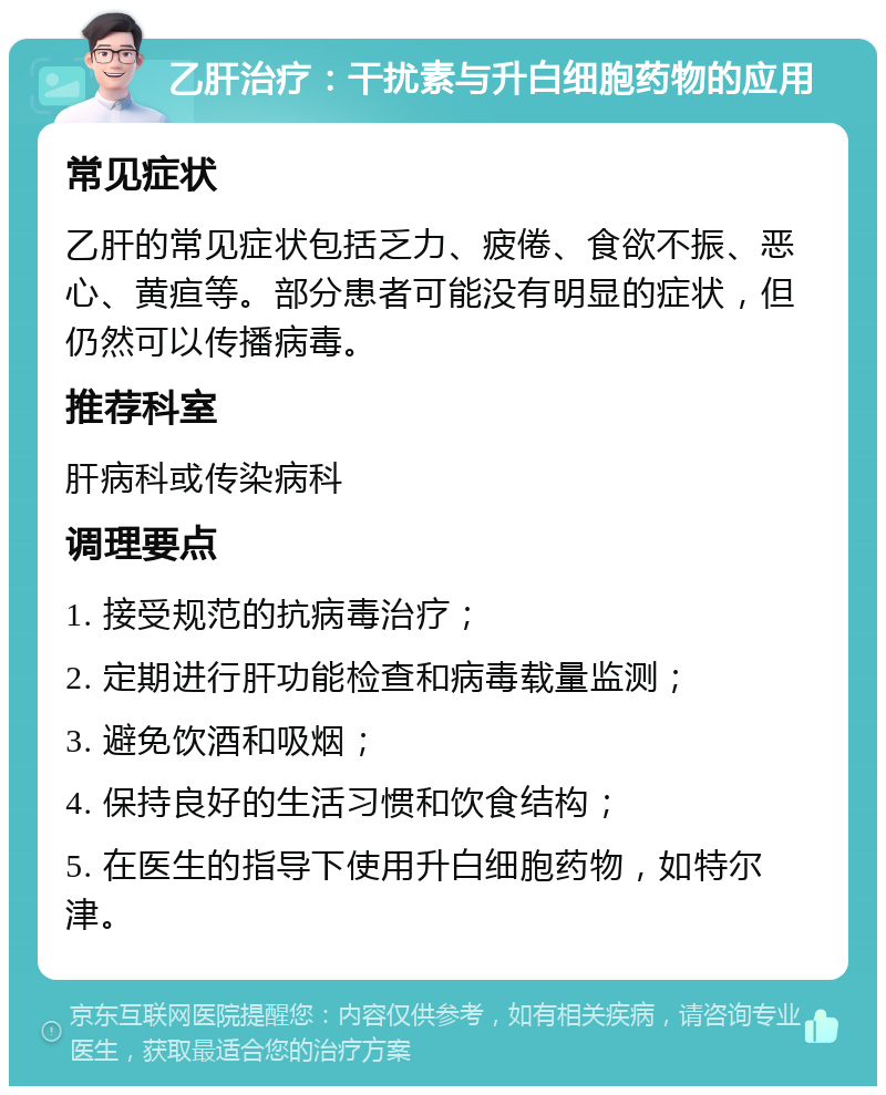 乙肝治疗：干扰素与升白细胞药物的应用 常见症状 乙肝的常见症状包括乏力、疲倦、食欲不振、恶心、黄疸等。部分患者可能没有明显的症状，但仍然可以传播病毒。 推荐科室 肝病科或传染病科 调理要点 1. 接受规范的抗病毒治疗； 2. 定期进行肝功能检查和病毒载量监测； 3. 避免饮酒和吸烟； 4. 保持良好的生活习惯和饮食结构； 5. 在医生的指导下使用升白细胞药物，如特尔津。