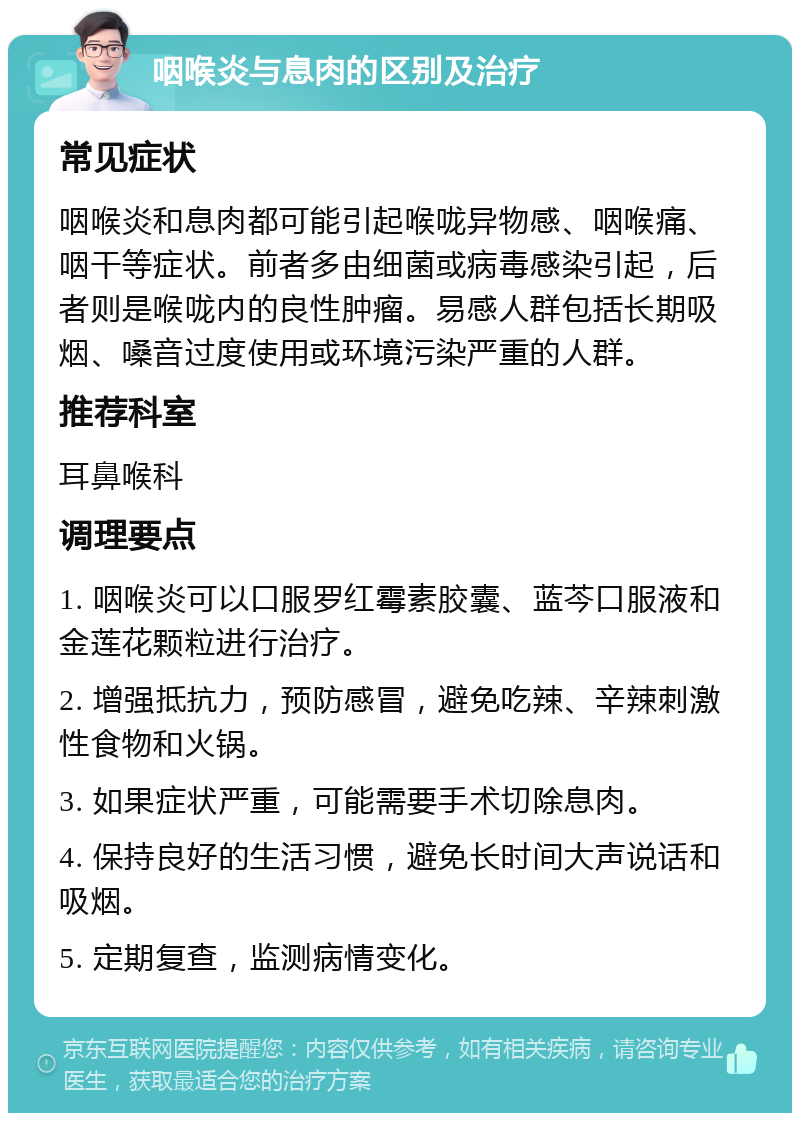 咽喉炎与息肉的区别及治疗 常见症状 咽喉炎和息肉都可能引起喉咙异物感、咽喉痛、咽干等症状。前者多由细菌或病毒感染引起，后者则是喉咙内的良性肿瘤。易感人群包括长期吸烟、嗓音过度使用或环境污染严重的人群。 推荐科室 耳鼻喉科 调理要点 1. 咽喉炎可以口服罗红霉素胶囊、蓝芩口服液和金莲花颗粒进行治疗。 2. 增强抵抗力，预防感冒，避免吃辣、辛辣刺激性食物和火锅。 3. 如果症状严重，可能需要手术切除息肉。 4. 保持良好的生活习惯，避免长时间大声说话和吸烟。 5. 定期复查，监测病情变化。