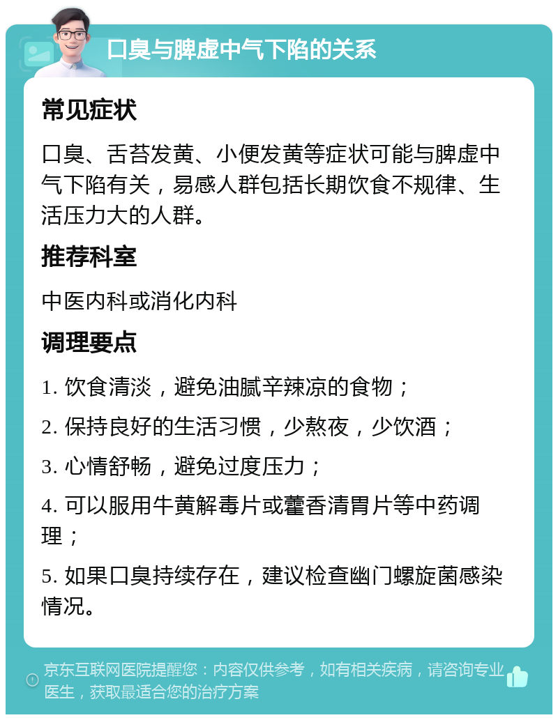 口臭与脾虚中气下陷的关系 常见症状 口臭、舌苔发黄、小便发黄等症状可能与脾虚中气下陷有关，易感人群包括长期饮食不规律、生活压力大的人群。 推荐科室 中医内科或消化内科 调理要点 1. 饮食清淡，避免油腻辛辣凉的食物； 2. 保持良好的生活习惯，少熬夜，少饮酒； 3. 心情舒畅，避免过度压力； 4. 可以服用牛黄解毒片或藿香清胃片等中药调理； 5. 如果口臭持续存在，建议检查幽门螺旋菌感染情况。