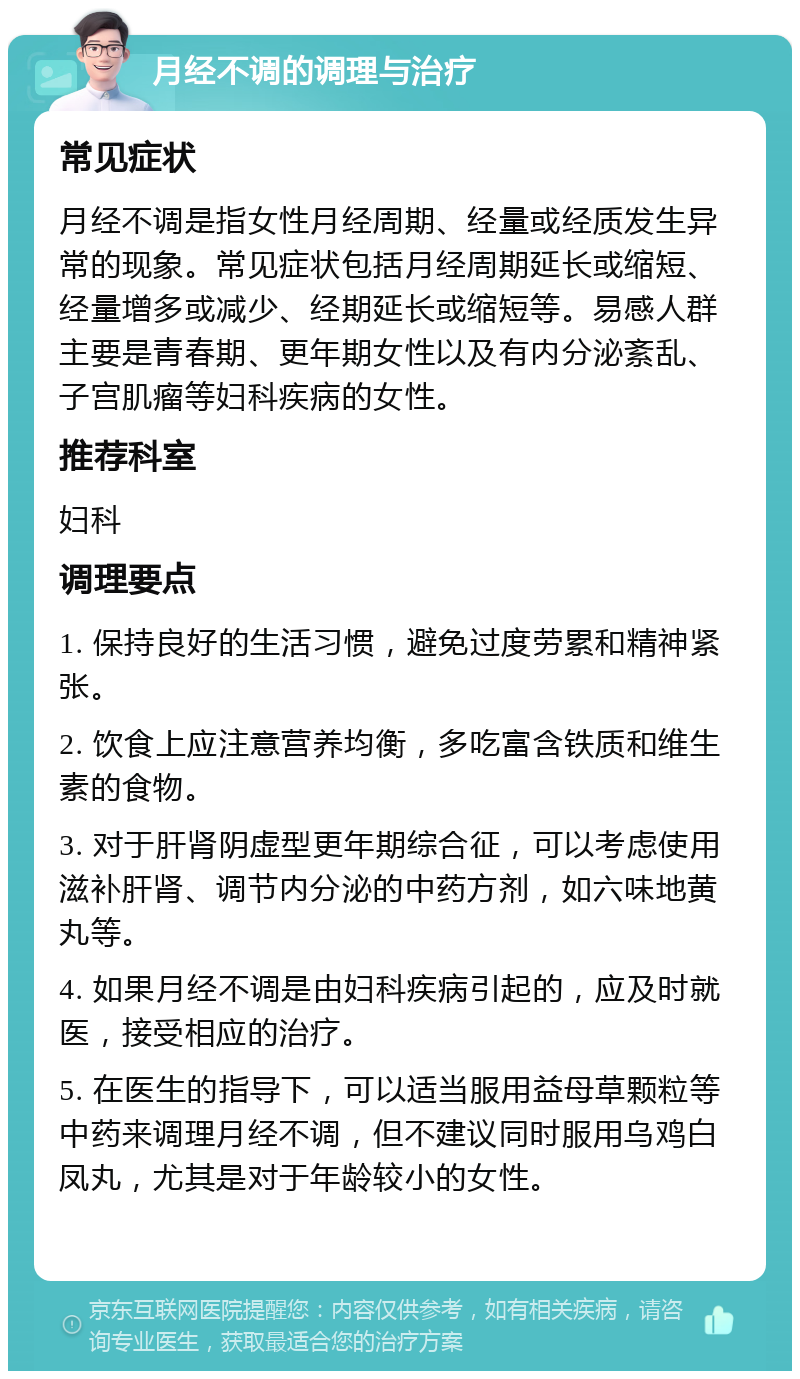 月经不调的调理与治疗 常见症状 月经不调是指女性月经周期、经量或经质发生异常的现象。常见症状包括月经周期延长或缩短、经量增多或减少、经期延长或缩短等。易感人群主要是青春期、更年期女性以及有内分泌紊乱、子宫肌瘤等妇科疾病的女性。 推荐科室 妇科 调理要点 1. 保持良好的生活习惯，避免过度劳累和精神紧张。 2. 饮食上应注意营养均衡，多吃富含铁质和维生素的食物。 3. 对于肝肾阴虚型更年期综合征，可以考虑使用滋补肝肾、调节内分泌的中药方剂，如六味地黄丸等。 4. 如果月经不调是由妇科疾病引起的，应及时就医，接受相应的治疗。 5. 在医生的指导下，可以适当服用益母草颗粒等中药来调理月经不调，但不建议同时服用乌鸡白凤丸，尤其是对于年龄较小的女性。