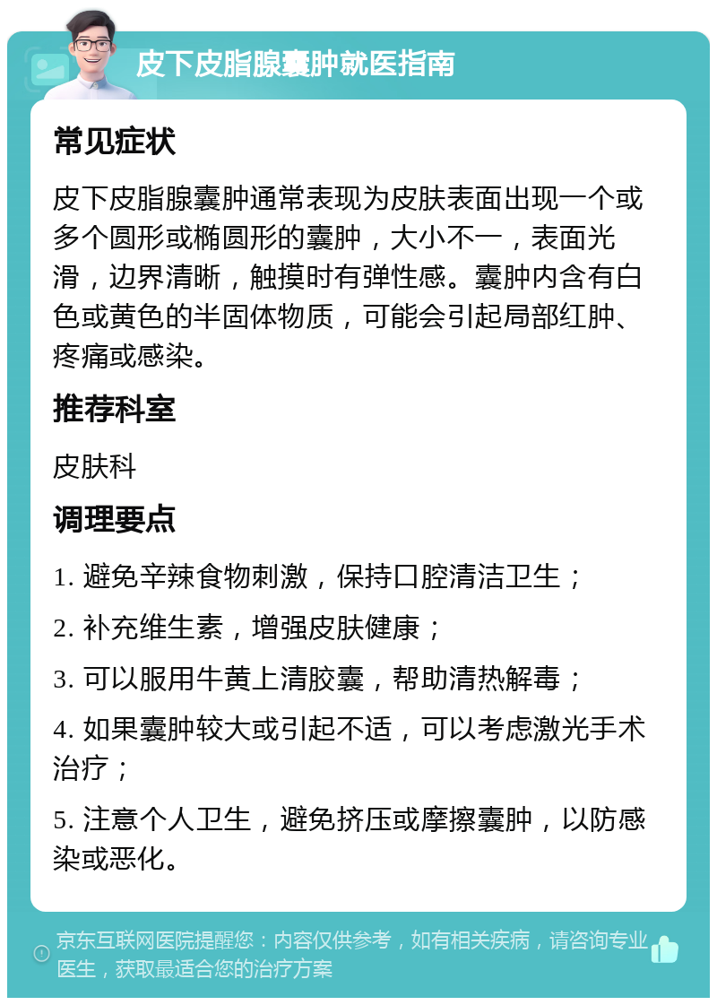 皮下皮脂腺囊肿就医指南 常见症状 皮下皮脂腺囊肿通常表现为皮肤表面出现一个或多个圆形或椭圆形的囊肿，大小不一，表面光滑，边界清晰，触摸时有弹性感。囊肿内含有白色或黄色的半固体物质，可能会引起局部红肿、疼痛或感染。 推荐科室 皮肤科 调理要点 1. 避免辛辣食物刺激，保持口腔清洁卫生； 2. 补充维生素，增强皮肤健康； 3. 可以服用牛黄上清胶囊，帮助清热解毒； 4. 如果囊肿较大或引起不适，可以考虑激光手术治疗； 5. 注意个人卫生，避免挤压或摩擦囊肿，以防感染或恶化。