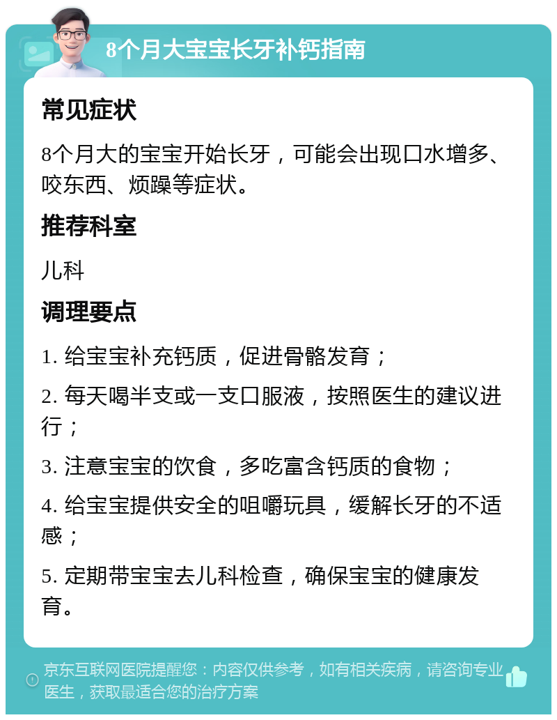 8个月大宝宝长牙补钙指南 常见症状 8个月大的宝宝开始长牙，可能会出现口水增多、咬东西、烦躁等症状。 推荐科室 儿科 调理要点 1. 给宝宝补充钙质，促进骨骼发育； 2. 每天喝半支或一支口服液，按照医生的建议进行； 3. 注意宝宝的饮食，多吃富含钙质的食物； 4. 给宝宝提供安全的咀嚼玩具，缓解长牙的不适感； 5. 定期带宝宝去儿科检查，确保宝宝的健康发育。