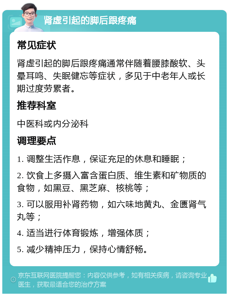 肾虚引起的脚后跟疼痛 常见症状 肾虚引起的脚后跟疼痛通常伴随着腰膝酸软、头晕耳鸣、失眠健忘等症状，多见于中老年人或长期过度劳累者。 推荐科室 中医科或内分泌科 调理要点 1. 调整生活作息，保证充足的休息和睡眠； 2. 饮食上多摄入富含蛋白质、维生素和矿物质的食物，如黑豆、黑芝麻、核桃等； 3. 可以服用补肾药物，如六味地黄丸、金匮肾气丸等； 4. 适当进行体育锻炼，增强体质； 5. 减少精神压力，保持心情舒畅。