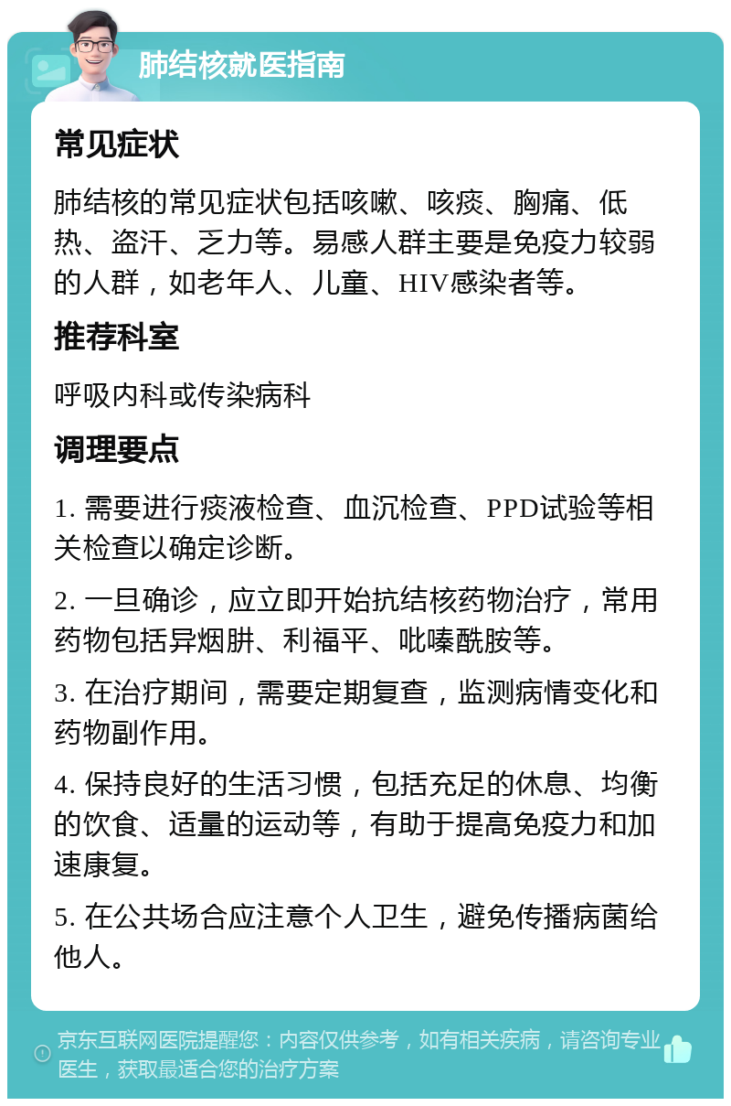 肺结核就医指南 常见症状 肺结核的常见症状包括咳嗽、咳痰、胸痛、低热、盗汗、乏力等。易感人群主要是免疫力较弱的人群，如老年人、儿童、HIV感染者等。 推荐科室 呼吸内科或传染病科 调理要点 1. 需要进行痰液检查、血沉检查、PPD试验等相关检查以确定诊断。 2. 一旦确诊，应立即开始抗结核药物治疗，常用药物包括异烟肼、利福平、吡嗪酰胺等。 3. 在治疗期间，需要定期复查，监测病情变化和药物副作用。 4. 保持良好的生活习惯，包括充足的休息、均衡的饮食、适量的运动等，有助于提高免疫力和加速康复。 5. 在公共场合应注意个人卫生，避免传播病菌给他人。