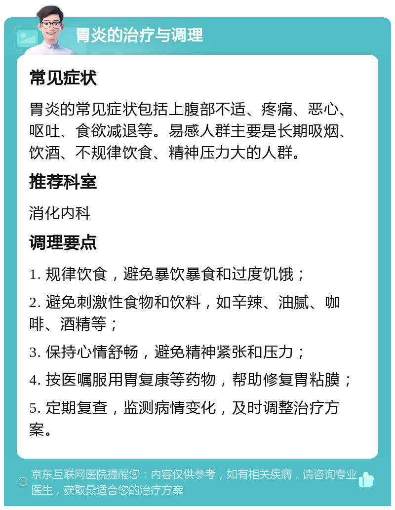 胃炎的治疗与调理 常见症状 胃炎的常见症状包括上腹部不适、疼痛、恶心、呕吐、食欲减退等。易感人群主要是长期吸烟、饮酒、不规律饮食、精神压力大的人群。 推荐科室 消化内科 调理要点 1. 规律饮食，避免暴饮暴食和过度饥饿； 2. 避免刺激性食物和饮料，如辛辣、油腻、咖啡、酒精等； 3. 保持心情舒畅，避免精神紧张和压力； 4. 按医嘱服用胃复康等药物，帮助修复胃粘膜； 5. 定期复查，监测病情变化，及时调整治疗方案。