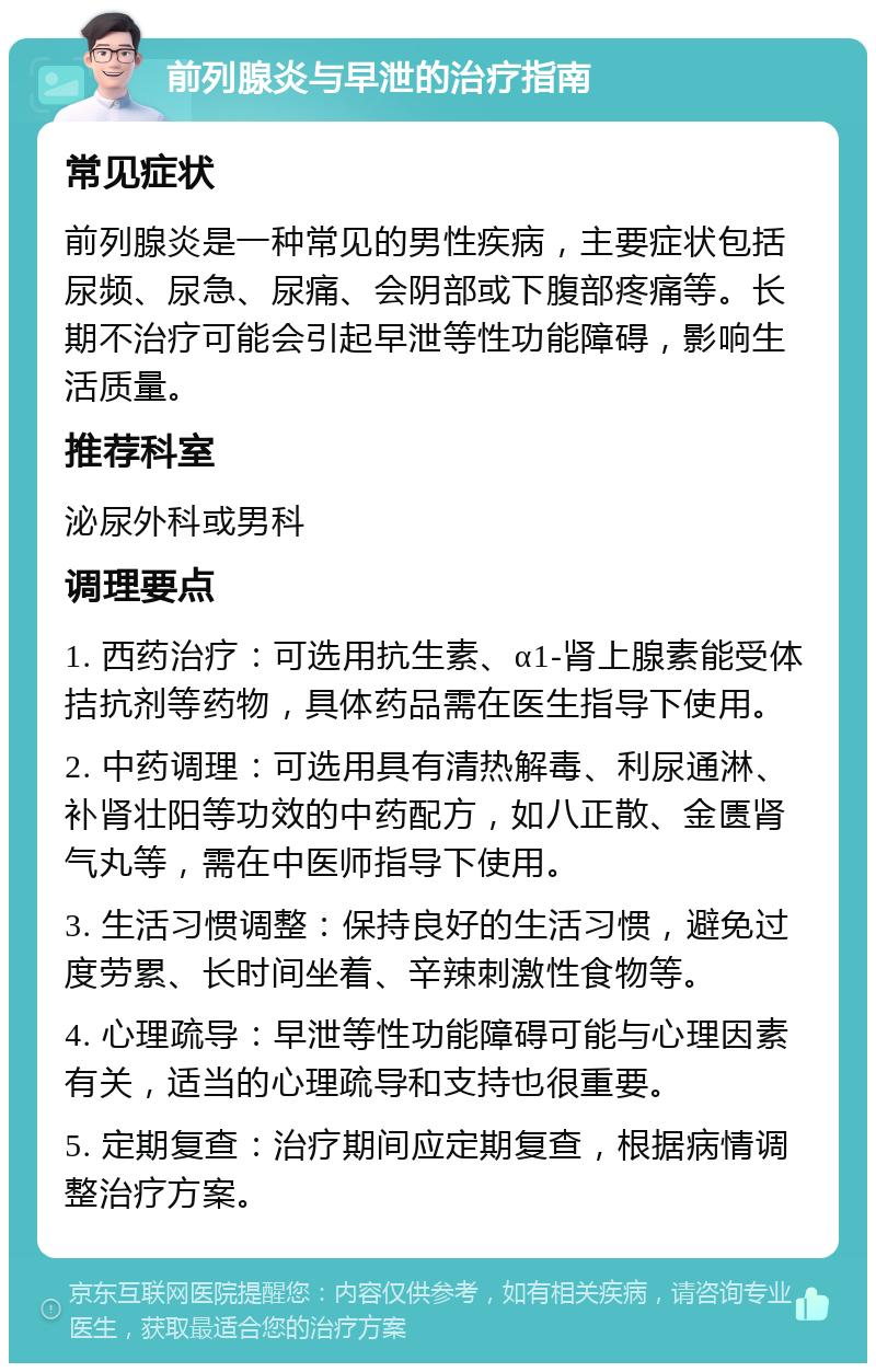 前列腺炎与早泄的治疗指南 常见症状 前列腺炎是一种常见的男性疾病，主要症状包括尿频、尿急、尿痛、会阴部或下腹部疼痛等。长期不治疗可能会引起早泄等性功能障碍，影响生活质量。 推荐科室 泌尿外科或男科 调理要点 1. 西药治疗：可选用抗生素、α1-肾上腺素能受体拮抗剂等药物，具体药品需在医生指导下使用。 2. 中药调理：可选用具有清热解毒、利尿通淋、补肾壮阳等功效的中药配方，如八正散、金匮肾气丸等，需在中医师指导下使用。 3. 生活习惯调整：保持良好的生活习惯，避免过度劳累、长时间坐着、辛辣刺激性食物等。 4. 心理疏导：早泄等性功能障碍可能与心理因素有关，适当的心理疏导和支持也很重要。 5. 定期复查：治疗期间应定期复查，根据病情调整治疗方案。