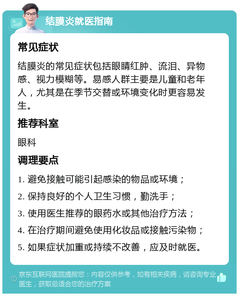 结膜炎就医指南 常见症状 结膜炎的常见症状包括眼睛红肿、流泪、异物感、视力模糊等。易感人群主要是儿童和老年人，尤其是在季节交替或环境变化时更容易发生。 推荐科室 眼科 调理要点 1. 避免接触可能引起感染的物品或环境； 2. 保持良好的个人卫生习惯，勤洗手； 3. 使用医生推荐的眼药水或其他治疗方法； 4. 在治疗期间避免使用化妆品或接触污染物； 5. 如果症状加重或持续不改善，应及时就医。