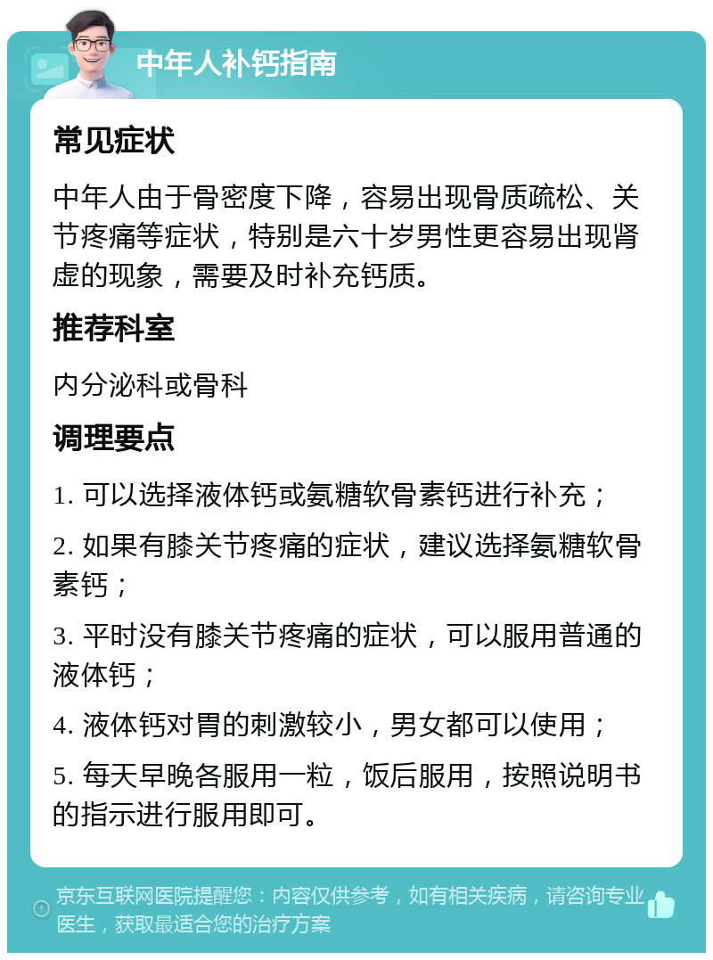 中年人补钙指南 常见症状 中年人由于骨密度下降，容易出现骨质疏松、关节疼痛等症状，特别是六十岁男性更容易出现肾虚的现象，需要及时补充钙质。 推荐科室 内分泌科或骨科 调理要点 1. 可以选择液体钙或氨糖软骨素钙进行补充； 2. 如果有膝关节疼痛的症状，建议选择氨糖软骨素钙； 3. 平时没有膝关节疼痛的症状，可以服用普通的液体钙； 4. 液体钙对胃的刺激较小，男女都可以使用； 5. 每天早晚各服用一粒，饭后服用，按照说明书的指示进行服用即可。