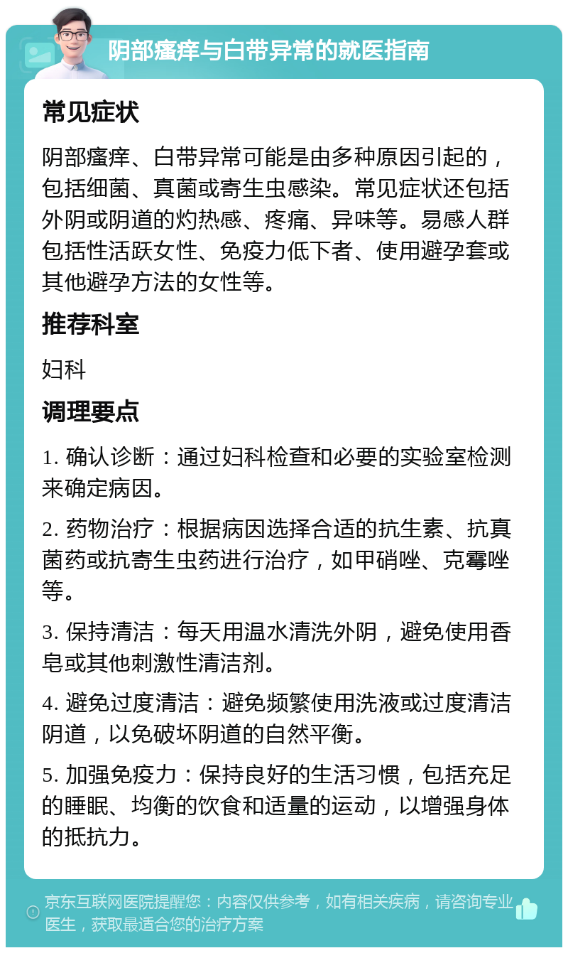 阴部瘙痒与白带异常的就医指南 常见症状 阴部瘙痒、白带异常可能是由多种原因引起的，包括细菌、真菌或寄生虫感染。常见症状还包括外阴或阴道的灼热感、疼痛、异味等。易感人群包括性活跃女性、免疫力低下者、使用避孕套或其他避孕方法的女性等。 推荐科室 妇科 调理要点 1. 确认诊断：通过妇科检查和必要的实验室检测来确定病因。 2. 药物治疗：根据病因选择合适的抗生素、抗真菌药或抗寄生虫药进行治疗，如甲硝唑、克霉唑等。 3. 保持清洁：每天用温水清洗外阴，避免使用香皂或其他刺激性清洁剂。 4. 避免过度清洁：避免频繁使用洗液或过度清洁阴道，以免破坏阴道的自然平衡。 5. 加强免疫力：保持良好的生活习惯，包括充足的睡眠、均衡的饮食和适量的运动，以增强身体的抵抗力。