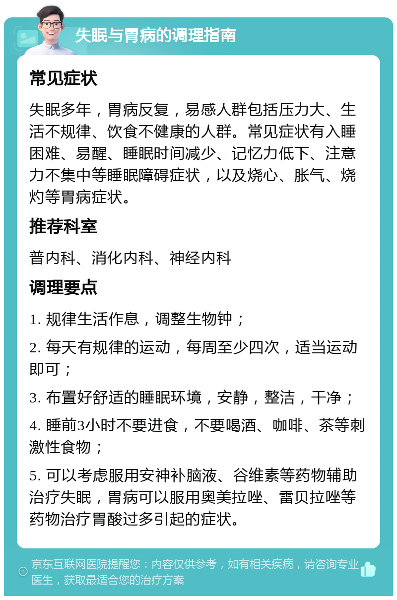 失眠与胃病的调理指南 常见症状 失眠多年，胃病反复，易感人群包括压力大、生活不规律、饮食不健康的人群。常见症状有入睡困难、易醒、睡眠时间减少、记忆力低下、注意力不集中等睡眠障碍症状，以及烧心、胀气、烧灼等胃病症状。 推荐科室 普内科、消化内科、神经内科 调理要点 1. 规律生活作息，调整生物钟； 2. 每天有规律的运动，每周至少四次，适当运动即可； 3. 布置好舒适的睡眠环境，安静，整洁，干净； 4. 睡前3小时不要进食，不要喝酒、咖啡、茶等刺激性食物； 5. 可以考虑服用安神补脑液、谷维素等药物辅助治疗失眠，胃病可以服用奥美拉唑、雷贝拉唑等药物治疗胃酸过多引起的症状。