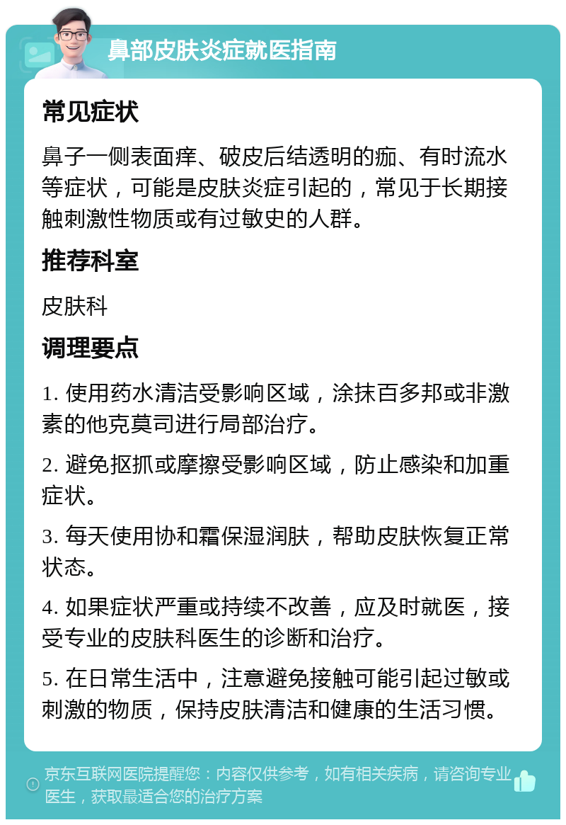 鼻部皮肤炎症就医指南 常见症状 鼻子一侧表面痒、破皮后结透明的痂、有时流水等症状，可能是皮肤炎症引起的，常见于长期接触刺激性物质或有过敏史的人群。 推荐科室 皮肤科 调理要点 1. 使用药水清洁受影响区域，涂抹百多邦或非激素的他克莫司进行局部治疗。 2. 避免抠抓或摩擦受影响区域，防止感染和加重症状。 3. 每天使用协和霜保湿润肤，帮助皮肤恢复正常状态。 4. 如果症状严重或持续不改善，应及时就医，接受专业的皮肤科医生的诊断和治疗。 5. 在日常生活中，注意避免接触可能引起过敏或刺激的物质，保持皮肤清洁和健康的生活习惯。