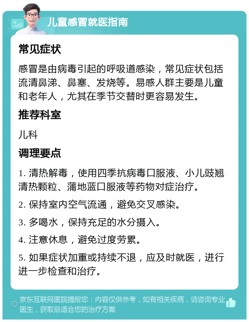 儿童感冒就医指南 常见症状 感冒是由病毒引起的呼吸道感染，常见症状包括流清鼻涕、鼻塞、发烧等。易感人群主要是儿童和老年人，尤其在季节交替时更容易发生。 推荐科室 儿科 调理要点 1. 清热解毒，使用四季抗病毒口服液、小儿豉翘清热颗粒、蒲地蓝口服液等药物对症治疗。 2. 保持室内空气流通，避免交叉感染。 3. 多喝水，保持充足的水分摄入。 4. 注意休息，避免过度劳累。 5. 如果症状加重或持续不退，应及时就医，进行进一步检查和治疗。