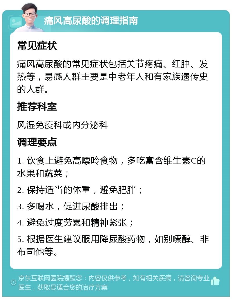 痛风高尿酸的调理指南 常见症状 痛风高尿酸的常见症状包括关节疼痛、红肿、发热等，易感人群主要是中老年人和有家族遗传史的人群。 推荐科室 风湿免疫科或内分泌科 调理要点 1. 饮食上避免高嘌呤食物，多吃富含维生素C的水果和蔬菜； 2. 保持适当的体重，避免肥胖； 3. 多喝水，促进尿酸排出； 4. 避免过度劳累和精神紧张； 5. 根据医生建议服用降尿酸药物，如别嘌醇、非布司他等。