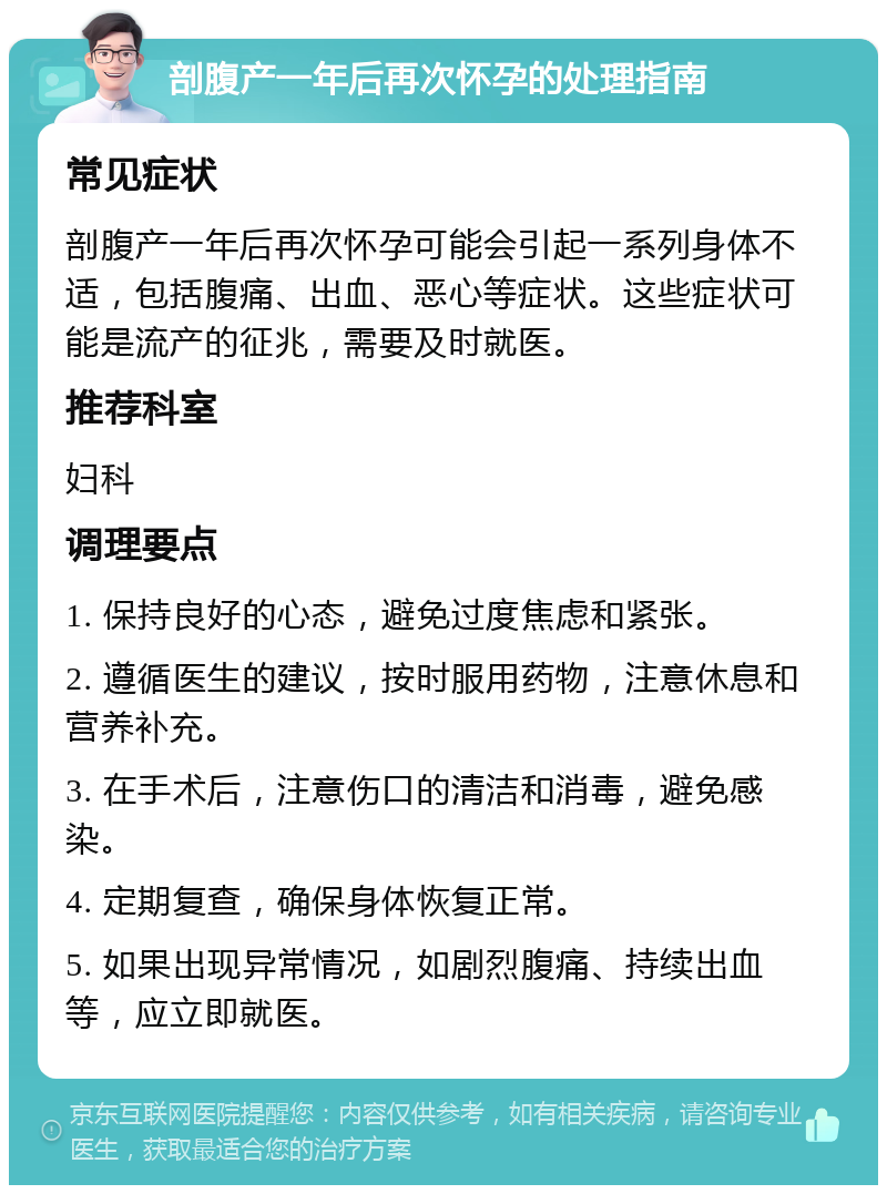 剖腹产一年后再次怀孕的处理指南 常见症状 剖腹产一年后再次怀孕可能会引起一系列身体不适，包括腹痛、出血、恶心等症状。这些症状可能是流产的征兆，需要及时就医。 推荐科室 妇科 调理要点 1. 保持良好的心态，避免过度焦虑和紧张。 2. 遵循医生的建议，按时服用药物，注意休息和营养补充。 3. 在手术后，注意伤口的清洁和消毒，避免感染。 4. 定期复查，确保身体恢复正常。 5. 如果出现异常情况，如剧烈腹痛、持续出血等，应立即就医。