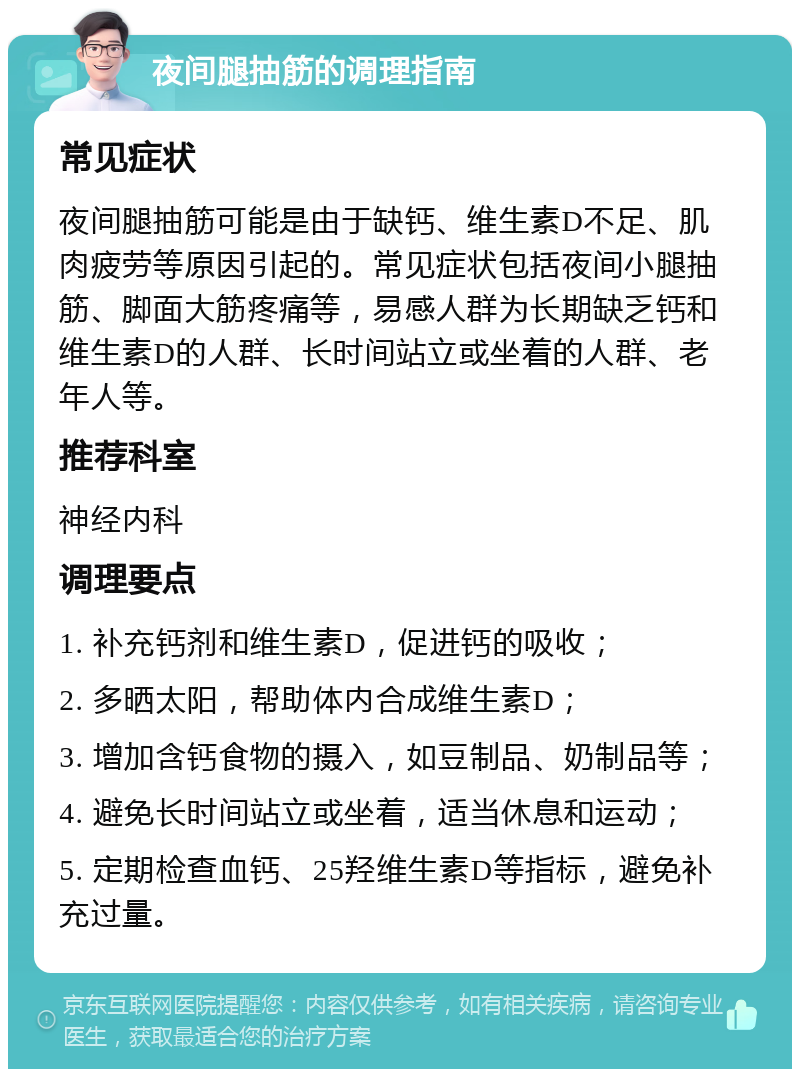 夜间腿抽筋的调理指南 常见症状 夜间腿抽筋可能是由于缺钙、维生素D不足、肌肉疲劳等原因引起的。常见症状包括夜间小腿抽筋、脚面大筋疼痛等，易感人群为长期缺乏钙和维生素D的人群、长时间站立或坐着的人群、老年人等。 推荐科室 神经内科 调理要点 1. 补充钙剂和维生素D，促进钙的吸收； 2. 多晒太阳，帮助体内合成维生素D； 3. 增加含钙食物的摄入，如豆制品、奶制品等； 4. 避免长时间站立或坐着，适当休息和运动； 5. 定期检查血钙、25羟维生素D等指标，避免补充过量。