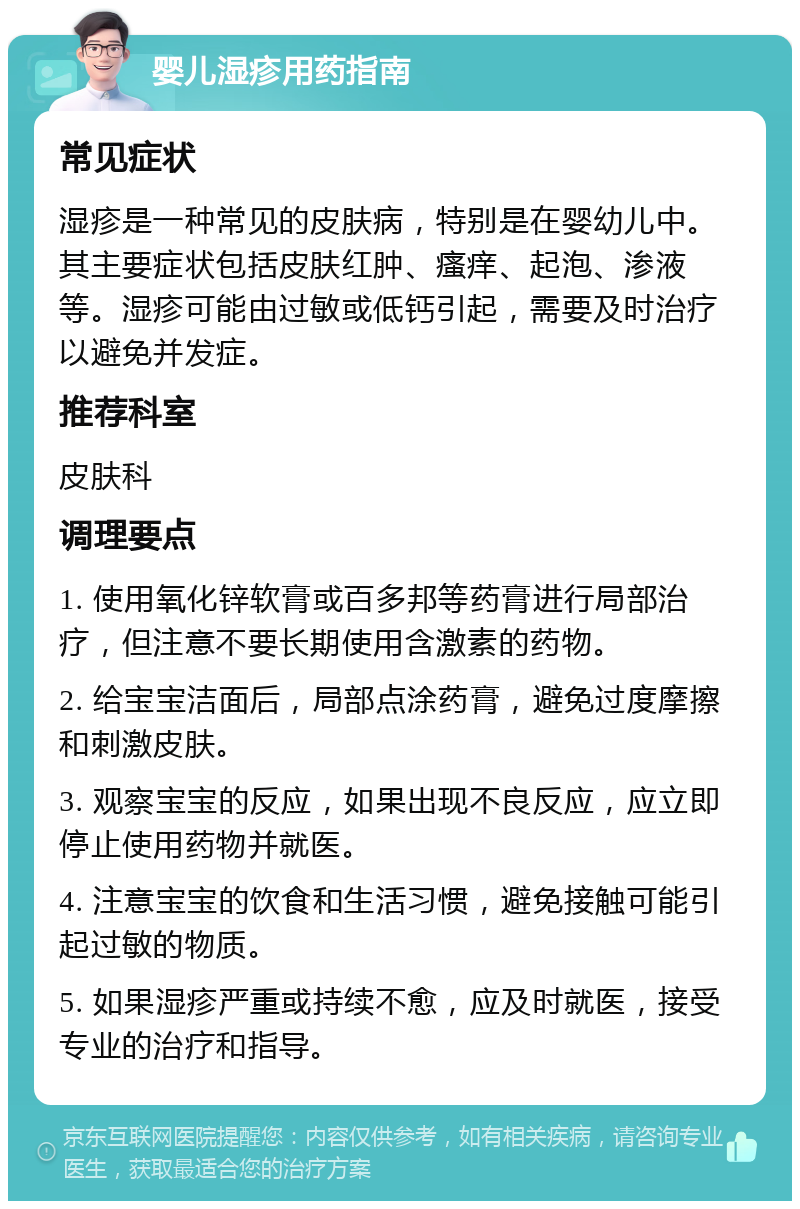 婴儿湿疹用药指南 常见症状 湿疹是一种常见的皮肤病，特别是在婴幼儿中。其主要症状包括皮肤红肿、瘙痒、起泡、渗液等。湿疹可能由过敏或低钙引起，需要及时治疗以避免并发症。 推荐科室 皮肤科 调理要点 1. 使用氧化锌软膏或百多邦等药膏进行局部治疗，但注意不要长期使用含激素的药物。 2. 给宝宝洁面后，局部点涂药膏，避免过度摩擦和刺激皮肤。 3. 观察宝宝的反应，如果出现不良反应，应立即停止使用药物并就医。 4. 注意宝宝的饮食和生活习惯，避免接触可能引起过敏的物质。 5. 如果湿疹严重或持续不愈，应及时就医，接受专业的治疗和指导。