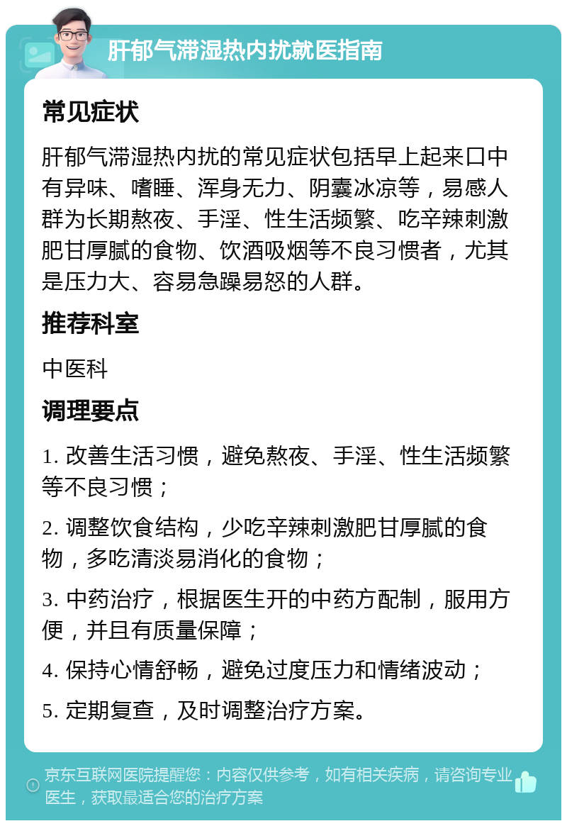 肝郁气滞湿热内扰就医指南 常见症状 肝郁气滞湿热内扰的常见症状包括早上起来口中有异味、嗜睡、浑身无力、阴囊冰凉等，易感人群为长期熬夜、手淫、性生活频繁、吃辛辣刺激肥甘厚腻的食物、饮酒吸烟等不良习惯者，尤其是压力大、容易急躁易怒的人群。 推荐科室 中医科 调理要点 1. 改善生活习惯，避免熬夜、手淫、性生活频繁等不良习惯； 2. 调整饮食结构，少吃辛辣刺激肥甘厚腻的食物，多吃清淡易消化的食物； 3. 中药治疗，根据医生开的中药方配制，服用方便，并且有质量保障； 4. 保持心情舒畅，避免过度压力和情绪波动； 5. 定期复查，及时调整治疗方案。