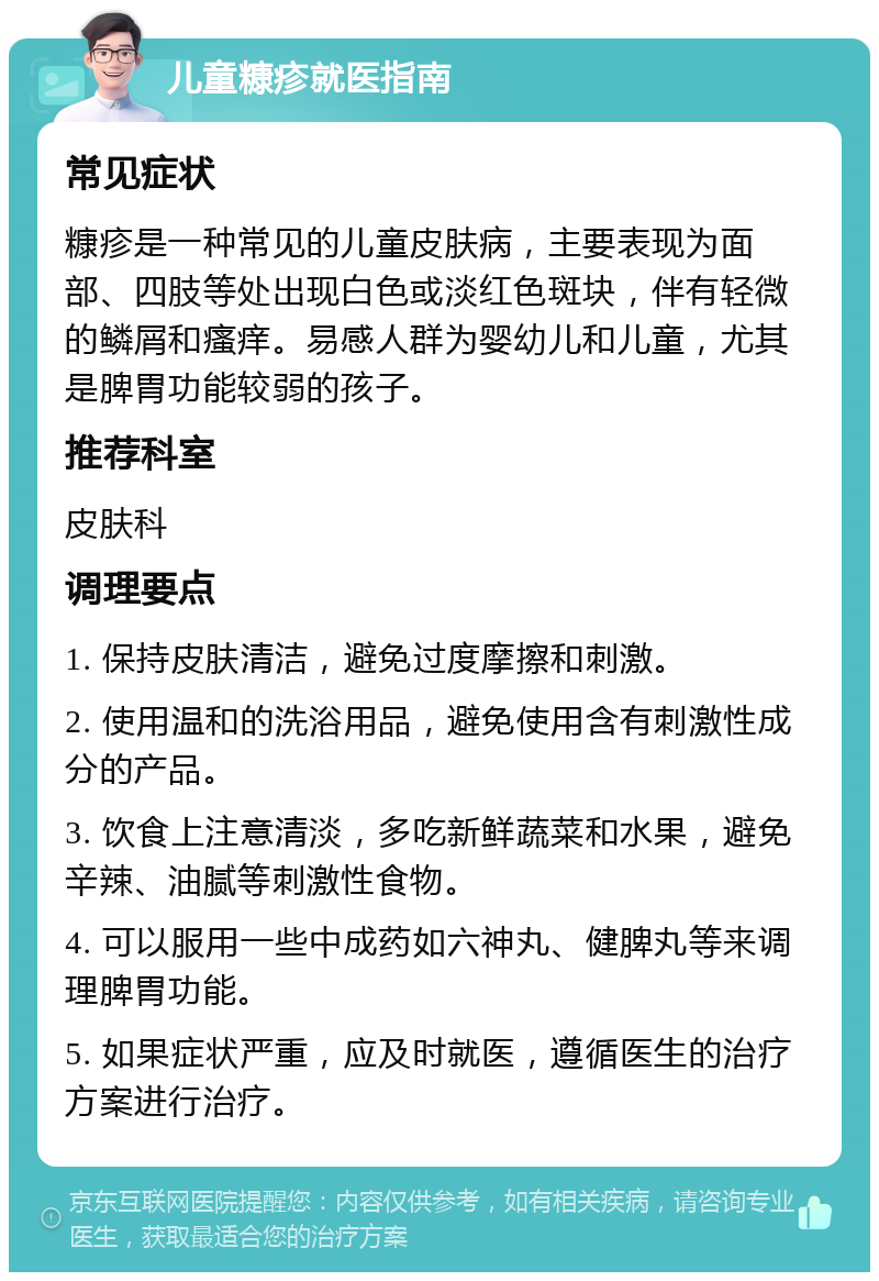 儿童糠疹就医指南 常见症状 糠疹是一种常见的儿童皮肤病，主要表现为面部、四肢等处出现白色或淡红色斑块，伴有轻微的鳞屑和瘙痒。易感人群为婴幼儿和儿童，尤其是脾胃功能较弱的孩子。 推荐科室 皮肤科 调理要点 1. 保持皮肤清洁，避免过度摩擦和刺激。 2. 使用温和的洗浴用品，避免使用含有刺激性成分的产品。 3. 饮食上注意清淡，多吃新鲜蔬菜和水果，避免辛辣、油腻等刺激性食物。 4. 可以服用一些中成药如六神丸、健脾丸等来调理脾胃功能。 5. 如果症状严重，应及时就医，遵循医生的治疗方案进行治疗。