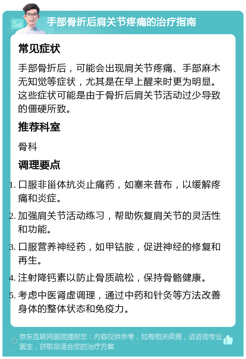 手部骨折后肩关节疼痛的治疗指南 常见症状 手部骨折后，可能会出现肩关节疼痛、手部麻木无知觉等症状，尤其是在早上醒来时更为明显。这些症状可能是由于骨折后肩关节活动过少导致的僵硬所致。 推荐科室 骨科 调理要点 口服非甾体抗炎止痛药，如塞来昔布，以缓解疼痛和炎症。 加强肩关节活动练习，帮助恢复肩关节的灵活性和功能。 口服营养神经药，如甲钴胺，促进神经的修复和再生。 注射降钙素以防止骨质疏松，保持骨骼健康。 考虑中医肾虚调理，通过中药和针灸等方法改善身体的整体状态和免疫力。