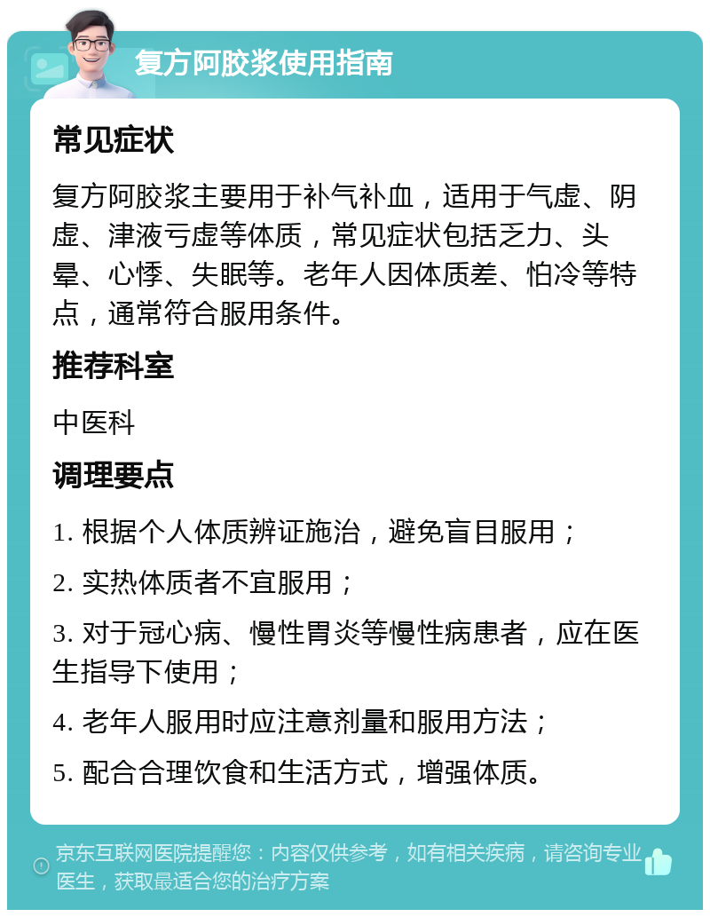 复方阿胶浆使用指南 常见症状 复方阿胶浆主要用于补气补血，适用于气虚、阴虚、津液亏虚等体质，常见症状包括乏力、头晕、心悸、失眠等。老年人因体质差、怕冷等特点，通常符合服用条件。 推荐科室 中医科 调理要点 1. 根据个人体质辨证施治，避免盲目服用； 2. 实热体质者不宜服用； 3. 对于冠心病、慢性胃炎等慢性病患者，应在医生指导下使用； 4. 老年人服用时应注意剂量和服用方法； 5. 配合合理饮食和生活方式，增强体质。