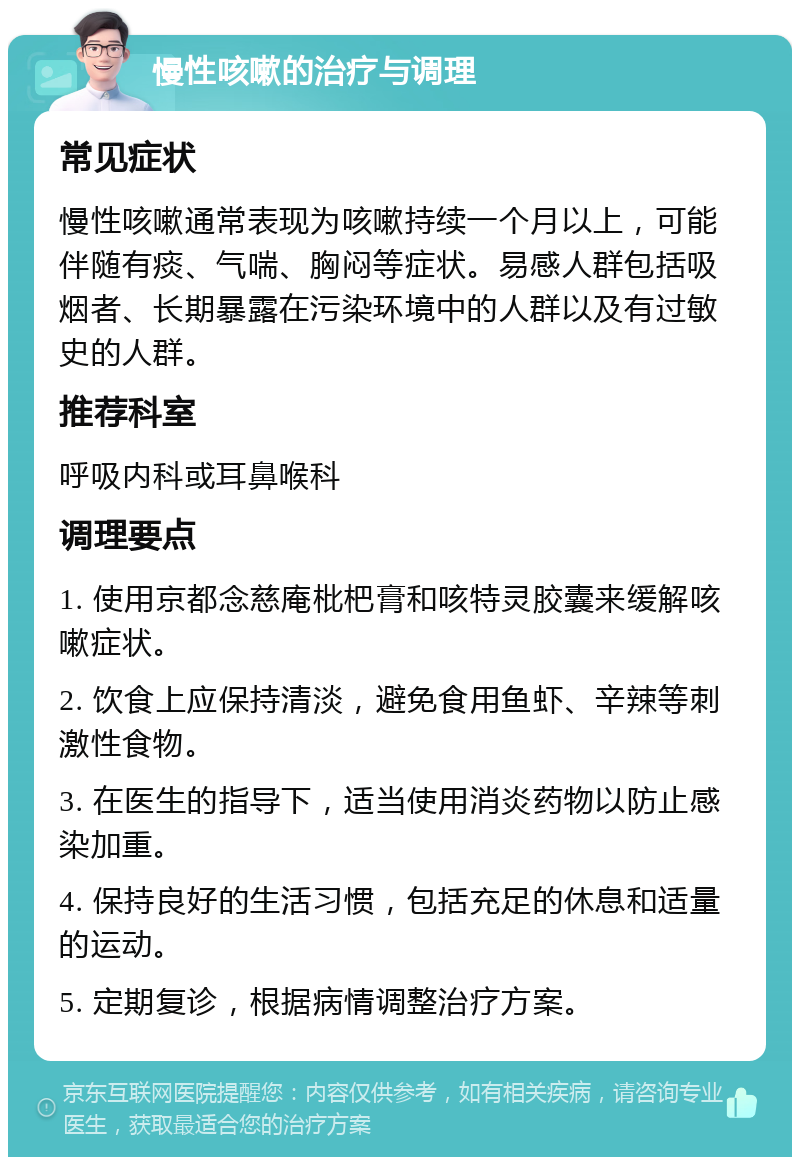 慢性咳嗽的治疗与调理 常见症状 慢性咳嗽通常表现为咳嗽持续一个月以上，可能伴随有痰、气喘、胸闷等症状。易感人群包括吸烟者、长期暴露在污染环境中的人群以及有过敏史的人群。 推荐科室 呼吸内科或耳鼻喉科 调理要点 1. 使用京都念慈庵枇杷膏和咳特灵胶囊来缓解咳嗽症状。 2. 饮食上应保持清淡，避免食用鱼虾、辛辣等刺激性食物。 3. 在医生的指导下，适当使用消炎药物以防止感染加重。 4. 保持良好的生活习惯，包括充足的休息和适量的运动。 5. 定期复诊，根据病情调整治疗方案。