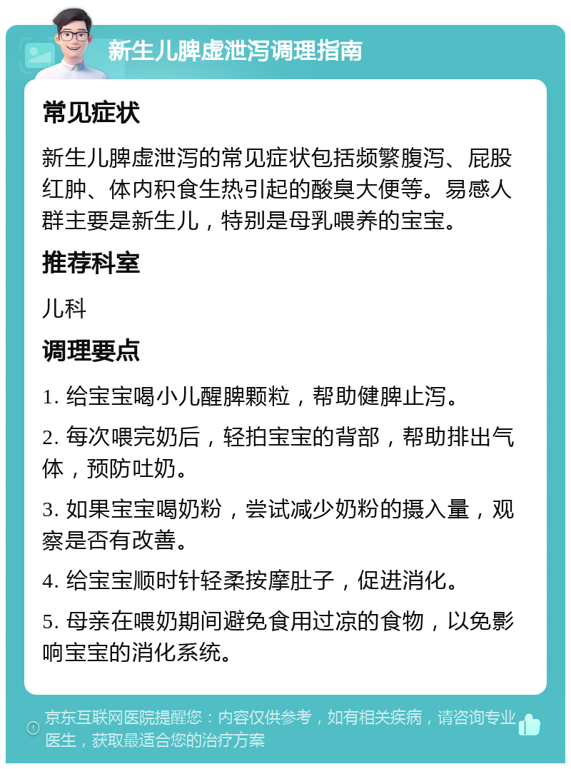 新生儿脾虚泄泻调理指南 常见症状 新生儿脾虚泄泻的常见症状包括频繁腹泻、屁股红肿、体内积食生热引起的酸臭大便等。易感人群主要是新生儿，特别是母乳喂养的宝宝。 推荐科室 儿科 调理要点 1. 给宝宝喝小儿醒脾颗粒，帮助健脾止泻。 2. 每次喂完奶后，轻拍宝宝的背部，帮助排出气体，预防吐奶。 3. 如果宝宝喝奶粉，尝试减少奶粉的摄入量，观察是否有改善。 4. 给宝宝顺时针轻柔按摩肚子，促进消化。 5. 母亲在喂奶期间避免食用过凉的食物，以免影响宝宝的消化系统。