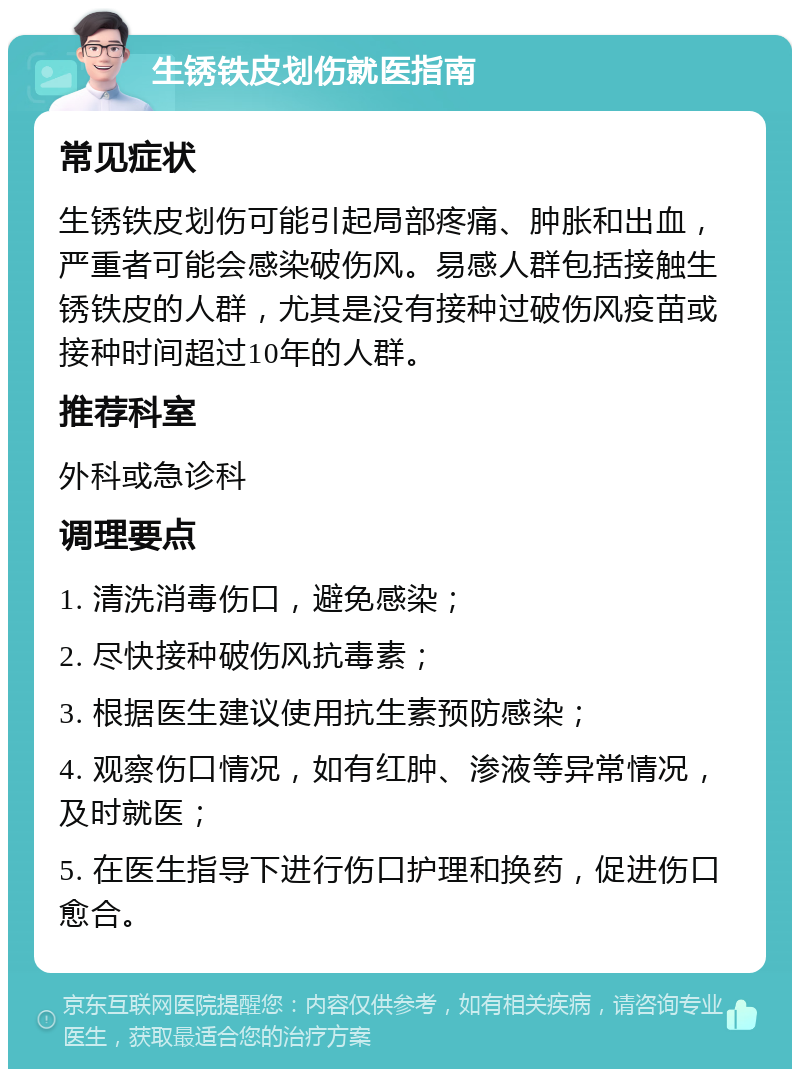 生锈铁皮划伤就医指南 常见症状 生锈铁皮划伤可能引起局部疼痛、肿胀和出血，严重者可能会感染破伤风。易感人群包括接触生锈铁皮的人群，尤其是没有接种过破伤风疫苗或接种时间超过10年的人群。 推荐科室 外科或急诊科 调理要点 1. 清洗消毒伤口，避免感染； 2. 尽快接种破伤风抗毒素； 3. 根据医生建议使用抗生素预防感染； 4. 观察伤口情况，如有红肿、渗液等异常情况，及时就医； 5. 在医生指导下进行伤口护理和换药，促进伤口愈合。