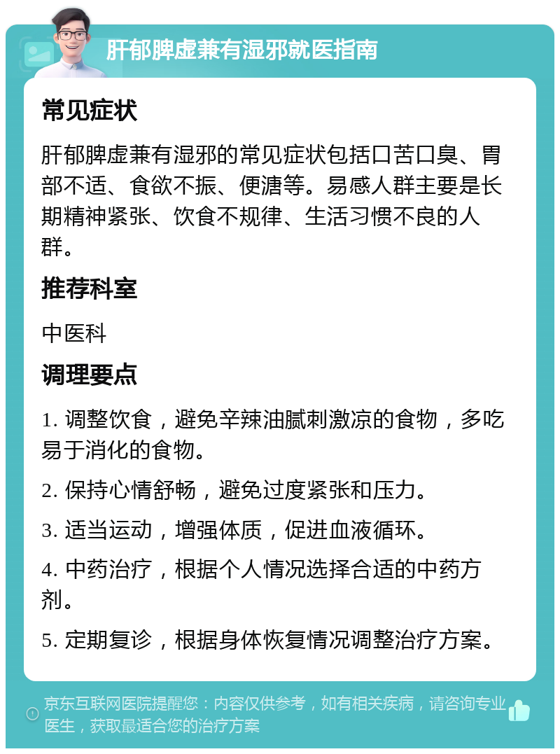 肝郁脾虚兼有湿邪就医指南 常见症状 肝郁脾虚兼有湿邪的常见症状包括口苦口臭、胃部不适、食欲不振、便溏等。易感人群主要是长期精神紧张、饮食不规律、生活习惯不良的人群。 推荐科室 中医科 调理要点 1. 调整饮食，避免辛辣油腻刺激凉的食物，多吃易于消化的食物。 2. 保持心情舒畅，避免过度紧张和压力。 3. 适当运动，增强体质，促进血液循环。 4. 中药治疗，根据个人情况选择合适的中药方剂。 5. 定期复诊，根据身体恢复情况调整治疗方案。