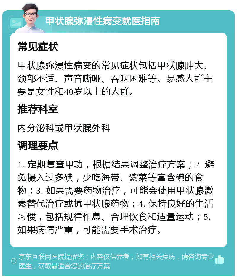 甲状腺弥漫性病变就医指南 常见症状 甲状腺弥漫性病变的常见症状包括甲状腺肿大、颈部不适、声音嘶哑、吞咽困难等。易感人群主要是女性和40岁以上的人群。 推荐科室 内分泌科或甲状腺外科 调理要点 1. 定期复查甲功，根据结果调整治疗方案；2. 避免摄入过多碘，少吃海带、紫菜等富含碘的食物；3. 如果需要药物治疗，可能会使用甲状腺激素替代治疗或抗甲状腺药物；4. 保持良好的生活习惯，包括规律作息、合理饮食和适量运动；5. 如果病情严重，可能需要手术治疗。