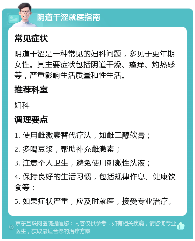 阴道干涩就医指南 常见症状 阴道干涩是一种常见的妇科问题，多见于更年期女性。其主要症状包括阴道干燥、瘙痒、灼热感等，严重影响生活质量和性生活。 推荐科室 妇科 调理要点 1. 使用雌激素替代疗法，如雌三醇软膏； 2. 多喝豆浆，帮助补充雌激素； 3. 注意个人卫生，避免使用刺激性洗液； 4. 保持良好的生活习惯，包括规律作息、健康饮食等； 5. 如果症状严重，应及时就医，接受专业治疗。