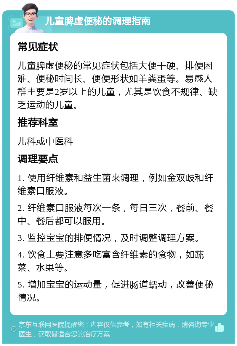 儿童脾虚便秘的调理指南 常见症状 儿童脾虚便秘的常见症状包括大便干硬、排便困难、便秘时间长、便便形状如羊粪蛋等。易感人群主要是2岁以上的儿童，尤其是饮食不规律、缺乏运动的儿童。 推荐科室 儿科或中医科 调理要点 1. 使用纤维素和益生菌来调理，例如金双歧和纤维素口服液。 2. 纤维素口服液每次一条，每日三次，餐前、餐中、餐后都可以服用。 3. 监控宝宝的排便情况，及时调整调理方案。 4. 饮食上要注意多吃富含纤维素的食物，如蔬菜、水果等。 5. 增加宝宝的运动量，促进肠道蠕动，改善便秘情况。