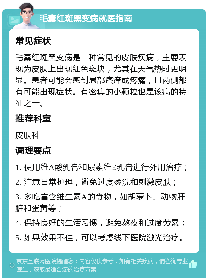 毛囊红斑黑变病就医指南 常见症状 毛囊红斑黑变病是一种常见的皮肤疾病，主要表现为皮肤上出现红色斑块，尤其在天气热时更明显。患者可能会感到局部瘙痒或疼痛，且两侧都有可能出现症状。有密集的小颗粒也是该病的特征之一。 推荐科室 皮肤科 调理要点 1. 使用维A酸乳膏和尿素维E乳膏进行外用治疗； 2. 注意日常护理，避免过度烫洗和刺激皮肤； 3. 多吃富含维生素A的食物，如胡萝卜、动物肝脏和蛋黄等； 4. 保持良好的生活习惯，避免熬夜和过度劳累； 5. 如果效果不佳，可以考虑线下医院激光治疗。