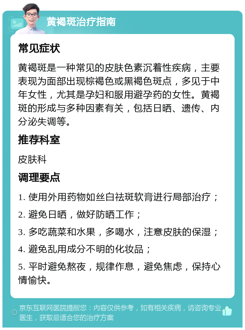 黄褐斑治疗指南 常见症状 黄褐斑是一种常见的皮肤色素沉着性疾病，主要表现为面部出现棕褐色或黑褐色斑点，多见于中年女性，尤其是孕妇和服用避孕药的女性。黄褐斑的形成与多种因素有关，包括日晒、遗传、内分泌失调等。 推荐科室 皮肤科 调理要点 1. 使用外用药物如丝白祛斑软膏进行局部治疗； 2. 避免日晒，做好防晒工作； 3. 多吃蔬菜和水果，多喝水，注意皮肤的保湿； 4. 避免乱用成分不明的化妆品； 5. 平时避免熬夜，规律作息，避免焦虑，保持心情愉快。